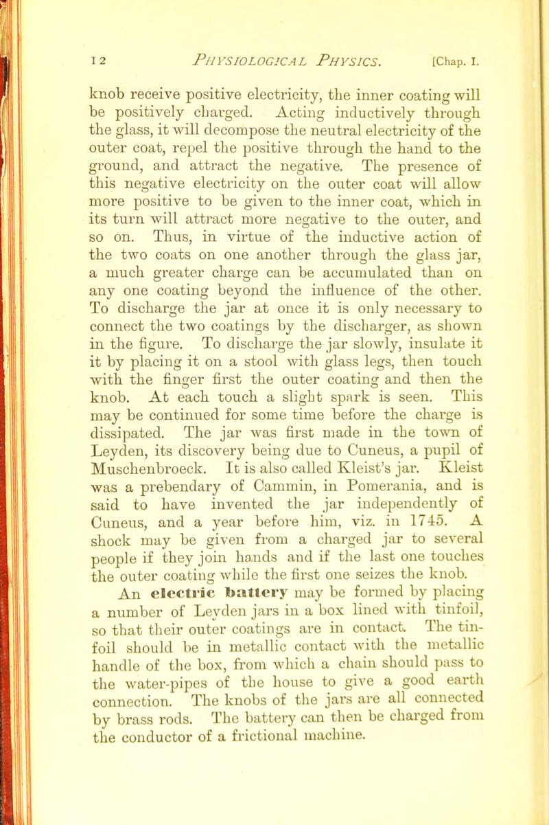 knob receive positive electricity, the inner coating will be positively cliai-ged. Acting inductively through the glass, it will decompose the neutral electricity of the outer coat, repel the positive through the hand to the ground, and attract the negative. The presence of this negative electricity on the outer coat will allow more positive to be given to the inner coat, which in its turn will attract more negative to the outer, and so on. Thus, in virtue of the inductive action of the two coats on one another through the glass jar, a much greater charge can be accumulated than on any one coating beyojid the influence of the other. To discharge the jar at once it is only necessary to connect the two coatings by the discharger, as shown in the figure. To discharge the jar slowly, insulate it it by placing it on a stool with glass legs, then touch with the finger first the outer coating and then the knob. At each touch a slight spark is seen. This may be continued for some time before the charge is dissipated. The jar was first made in the town of Leyden, its discovery being due to Cuneus, a pupil of Muschenbroeck. It is also called Kleist's jar. Kleist was a prebendary of Cammin, in Pomerania, and is said to have invented the jar independently of Cuneus, and a year before him, viz. in 1745. A shock may be given from a charged jar to several people if they join ha,nds and if the last one touches the outer coating while the first one seizes the knob. An electric battery may be formed by placing a number of Leyden jars in a box lined with tinfoil, so that their outer coatings are in contact The tin- foil should be in metallic contact with the metallic handle of the box, from which a chain should pass to the water-pipes of the house to give a good earth connection. The knobs of the jars are all connected by brass rods. The battery can then be charged from the conductor of a frictional machine.