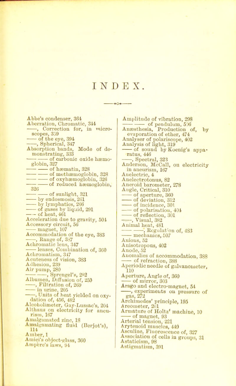 INDEX. Ablje's condenser, 384 Aberration, Chromatic, 3M , Correction for, in micro- scopes, 359 of the eye, 394 , Spherical, 347 Absorption bands. Mode of de- monstrating, 333 ■ of carbonic oxide hiemo- globin, 327 of hsematiu, 328 of methtemoglobin, 328 of oxyhcemoglobin, 326 of reduced hcemoglobin, 326 of sunlight, 321 by endosmosis, 201 by lymphatics, 266 of gases by liquid, 291 of heat, 461 Acceleration due to gravity, 504 Accessory circuit, 56 magnet, 107 Accommodation of the eye, 383 , Range of, 3,:>7 Achromatic lens, 347 • lenses. Combination of, 300 Achromatism, 3t7 Acuteness of vision, 383 Adhesion, 239 Air pump, 280 ■ • , Sprengel's, 2K2 Albumen, Diffusion of, 259 , Filtration of, 200 in urine, 205 , Units of )\eat yielded on oxy- dation of, .156, 482 Alcoholiuieter, Gay-Lussac's, 204 Althaus on electricity for aneu- rism. 167 Amalgamated zinc, 18 Amalgamating fluid (Borjofe), Amlier, 1 Aiiiici's ohjoot-gliias, 300 Ampere's laws, Ul Amplitude of vibration, 298 of jjendulum, 506 Anaesthesia, Production of, by evaporation of ether, 474 Analyser of polariscope, 402 Analysis of light, 319 of sound by Koenig's appa- ratus, 446 , Spectral, 323 Anderson, McCall, on electricity in aneurism, 167 Anelectric, 4 Anelectrotonug, 82 Aneroid barometer, 278 Angle, Critical, 310 of aperture, 360 of deviation, 312 of incidence, 301 of polarisatiou, 404 of reflection, 301 ^—, Visual, 382 Animal heat, 481 , Ecgidat'on of, 483 mechanics, £07 Anions, 52 Auisotropous, 402 Anode, 52 Anomalies of accommodation, 388 of refraction, 388 Aperiodic needle of galvouowetcr. 110 Aperture, Angle of, 360 of mirror, 303 Arago and electro-magnet, 5-1 , experiments on pressure of gas, 272 Archimedes' principle, 195 Areometex, 2ol Armature of Holtz' machine, 10 of magnet, 93 Arterial tension, 221 Arytenoid muscles, 1-19 Asculiuo, Flnorosceuco of, 327 Asso( iation of cells in groups, 31 Astaticism, 98 Astigmatism, 391