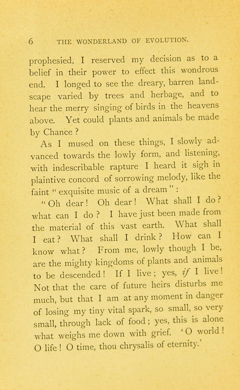 prophesied. I reserved my decision as to a belief in their power to effect this wondrous end. I longed to see the dreary, barren land- scape varied by trees and herbage, and to hear the merry singing of birds in the heavens above. Yet could plants and animals be made by Chance ? As I mused on these things, I slowly ad- vanced towards the lowly form, and listening, with indescribable rapture I heard it sigh in plaintive concord of sorrowing melody, like the faint  exquisite music of a dream  :  Oh dear ! Oh dear ! What shall I do ? what can I do ? I have just been made from the material of this vast earth. What shall I eat? What shall I drink? How can I know what ? From me, lowly though I be, are the mighty kingdoms of plants and animals to be descended !^ If I live; yes, if I live! Not that the care of future heirs disturbs me much, but that I am at any moment in danger of losing my tiny vital spark, so small, so very small, through lack of food ; yes, this is alone what weighs me down with grief. ' O world ! O life ! O time, thou chrysalis of eternity.'