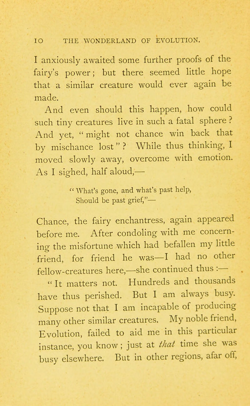 I anxiously awaited some further proofs of the fairy's power; but there seemed little hope that a similar creature would ever again be made. And even should this happen, how could such tiny creatures live in such a fatal sphere ? And yet,  might not chance win back that by mischance lost ? While thus thinking, I moved slowly away, overcome with emotion. As I sighed, half aloud,—■  What's gone, and what's past help. Should be past grief,— Chance, the fairy enchantress, again appeared before me. After condoling with me concern- ing the misfortune which had befallen my little friend, for friend he was—I had no other fellow-creatures here,—she continued thus :—  It matters not. Hundreds and thousands have thus perished. But I am always busy. Suppose not that I am incapable of producing many other similar creatures. My noble friend. Evolution, failed to aid me in this particular instance, you know; just at that time she was busy elsewhere. But in other regions, afar off.