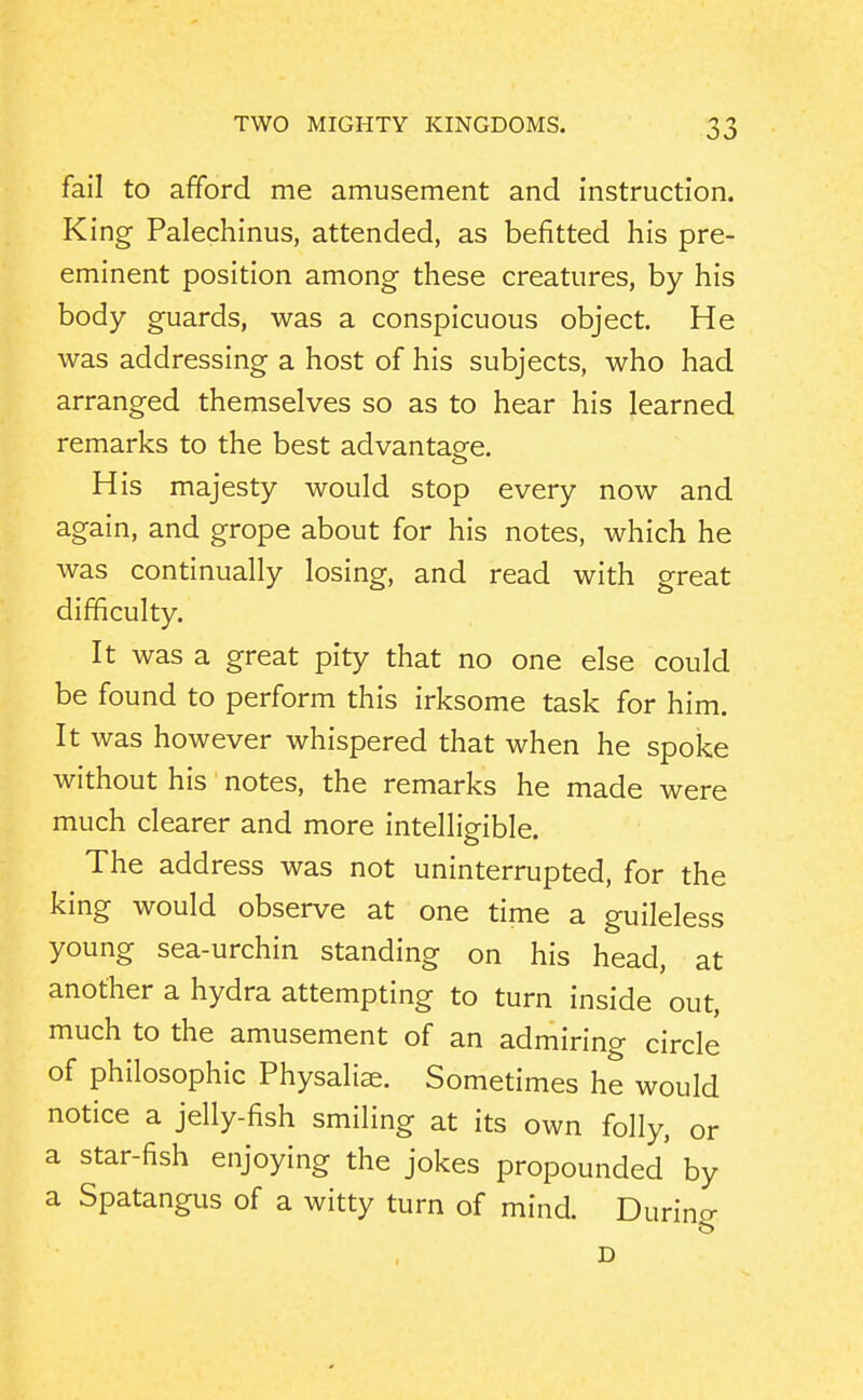 fail to afford me amusement and instruction. King Palechinus, attended, as befitted his pre- eminent position among these creatures, by his body guards, was a conspicuous object. He was addressing a host of his subjects, who had arranged themselves so as to hear his learned remarks to the best advantage. His majesty would stop every now and again, and grope about for his notes, which he was continually losing, and read with great difficulty. It was a great pity that no one else could be found to perform this irksome task for him It was however whispered that when he spoke without his notes, the remarks he made were much clearer and more intelligible. The address was not uninterrupted, for the king would observe at one time a guileless young sea-urchin standing on his head, at another a hydra attempting to turn inside out, much to the amusement of an admiring circle of philosophic Physalise. Sometimes he would notice a jelly-fish smiling at its own folly, or a star-fish enjoying the jokes propounded by a Spatangus of a witty turn of mind. During D