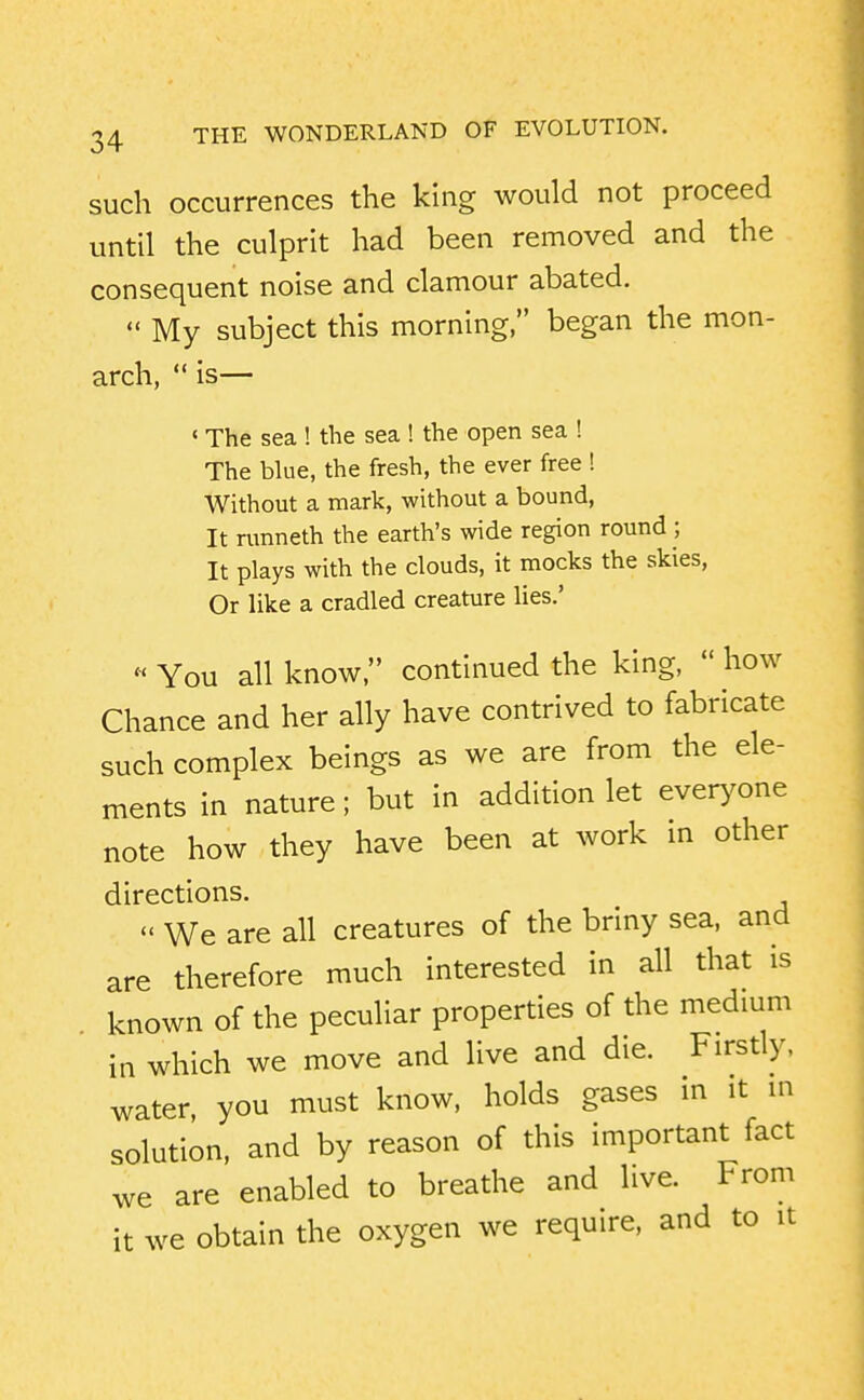 such occurrences the king would not proceed until the culprit had been removed and the consequent noise and clamour abated.  My subject this morning, began the mon- arch,  is— ' The sea ! the sea ! the open sea ! The blue, the fresh, the ever free ! Without a mark, without a bound. It runneth the earth's wide region round •, It plays with the clouds, it mocks the skies, Or like a cradled creature lies.' « You all know, continued the king,  how Chance and her ally have contrived to fabricate such complex beings as we are from the ele- ments in nature; but in addition let everyone note how they have been at work in other directions.  We are all creatures of the briny sea, and are therefore much interested in all that is known of the peculiar properties of the medmm in which we move and live and die. Firstly, water, you must know, holds gases in it in solution, and by reason of this important fact we are enabled to breathe and live. From it we obtain the oxygen we require, and to it