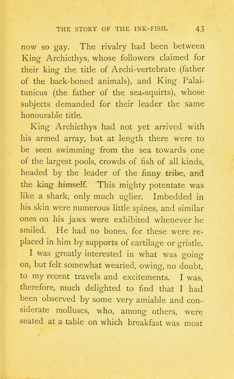 now so gay. The rivalry had been between King Archicthys, whose followers claimed for their king the title of Archi-vertebrate (father of the back-boned animals), and King Palai- tunicus (the father of the sea-squirts), whose subjects demanded for their leader the same honourable title. King Archicthys had not yet arrived with his armed array, but at length there were to be seen swimming from the sea towards one of the largest pools, crowds of fish of all kinds, headed by the leader of the finny tribe, and the king himself This mighty potentate was like a shark, only much uglier. Imbedded in his skin were numerous litde spines, and similar ones on his jaws were exhibited whenever he smiled. He had no bones, for these were re- placed in him by supports of cartilage or gristle. I was greatly interested in what was going on, but felt somewhat wearied, owing, no doubt, to my recent travels and excitements. I was, therefore, much delighted to find that I had been observed by some very amiable and con- siderate molluscs, who, among others, were seated at a table on which breakfast was most