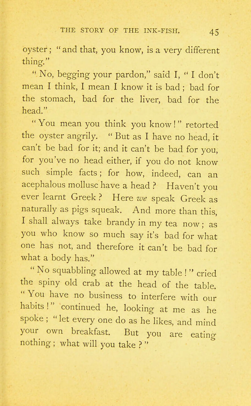 oyster;  and that, you know, is a very different thing.  No, begging your pardon, said I,  I don't mean I think, I mean I know it is bad ; bad for the stomach, bad for the liver, bad for the head.  You mean you think you know!  retorted the oyster angrily.  But as I have no head, it can't be bad for it; and it can't be bad for you, for you've no head either, if you do not know such simple facts; for how, indeed, can an acephalous mollusc have a head ? Haven't you ever learnt Greek ? Here we speak Greek as naturally as pigs squeak. And more than this, I shall always take brandy in my tea now; as you who know so much say it's bad for what one has not, and therefore it can't be bad for what a body has.  No squabbling allowed at my table !  cried the spiny old crab at the head of the table.  You have no business to interfere with our habits! continued he, looking at me as he spoke ; let every one do as he likes, and mind your own breakfast. But you are eating nothing ; what will you take ? 