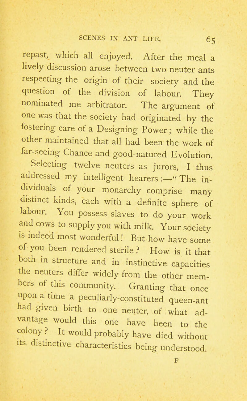 repast, which all enjoyed. After the meal a hvely discussion arose between two neuter ants respecting the origin of their society and the question of the division of labour. They nominated me arbitrator. The argument of one was that the society had originated by the fostering care of a Designing Power; while the other maintained that all had been the work of far-seeing Chance and good-natured Evolution. Selecting twelve neuters as jurors, I thus addressed my intelligent hearers The in- dividuals of your monarchy comprise many distinct kinds, each with a definite sphere of labour. You possess slaves to do your work and cows to supply you with milk. Your society is indeed most wonderful! But how have some of you been rendered sterile ? How is it that both in structure and in instinctive capacities the neuters differ widely from the other mem- bers of this community. Granting that once upon a time a peculiarly-constituted queen-ant had given birth to one neuter, of what ad- vantage would this one have been to the colony ? It would probably have died without Its distmctive characteristics being understood.