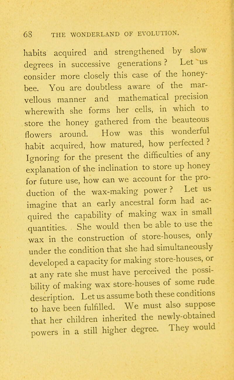 habits acquired and strengthened by slow degrees in successive generations ? Let us consider more closely this case of the honey- bee. You are doubtless aware of the mar- vellous manner and mathematical precision wherewith she forms her cells, in which to store the honey gathered from the beauteous flowers around. How was this wonderful habit acquired, how matured, how perfected ? Ignoring for the present the difficulties of any explanation of the inclination to store up honey for future use, how can we account for the pro- duction of the wax-making power? Let us imagine that an early ancestral form had ac- quired the capability of making wax in small quantities. She would then be able to use the wax in the construction of store-houses, only under the condition that she had simultaneously developed a capacity for making store-houses, or at any rate she must have perceived the possi- bility of making wax store-houses of some rude description. Let us assume both these conditions to have been fulfilled. We must also suppose that her children inherited the newly-obtained powers in a still higher degree. They would