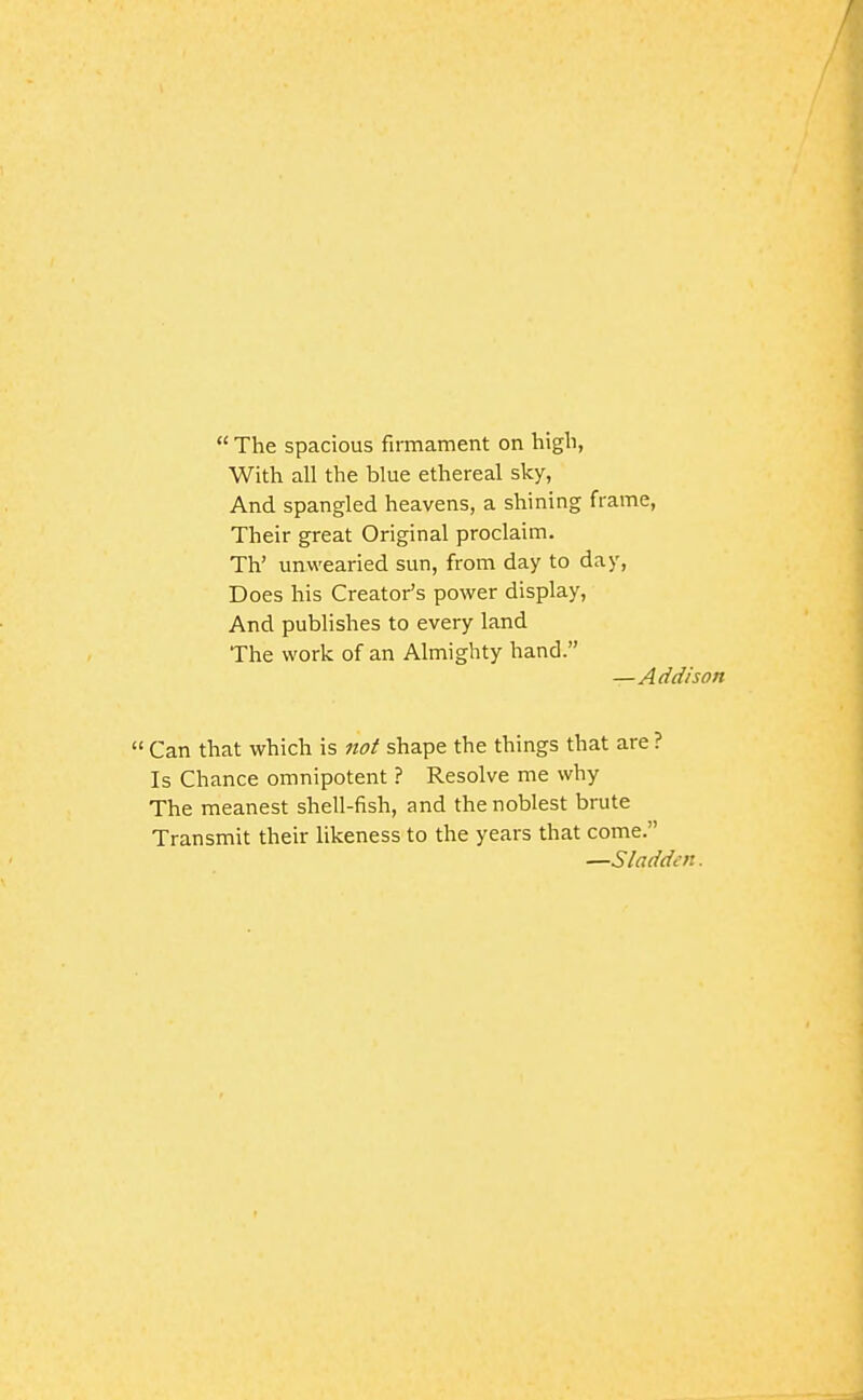  The spacious firmament on high, With all the blue ethereal sky, And spangled heavens, a shining frame. Their great Original proclaim. Th' unwearied sun, from day to day, Does his Creator's power display. And publishes to every land The work of an Almighty hand. —Add/son  Can that which is not shape the things that are ? Is Chance omnipotent ? Resolve me why The meanest shell-fish, and the noblest brute Transmit their likeness to the years that come. —Sladden.