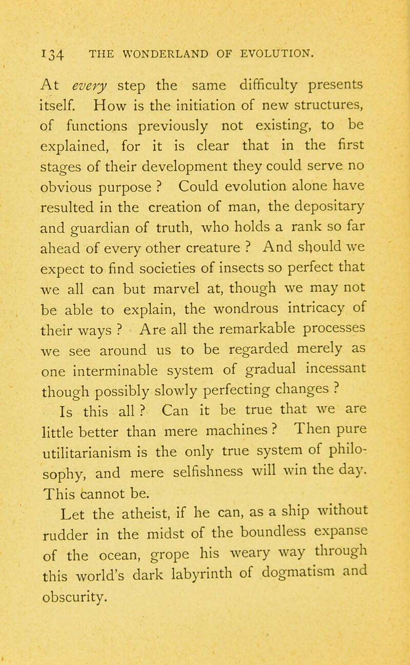 At every step the same difficulty presents itself. How is the initiation of new structures, of functions previously not existing, to be explained, for it is clear that in the first stages of their development they could serve no obvious purpose ? Could evolution alone have resulted in the creation of man, the depositary and guardian of truth, who holds a rank so far ahead of every other creature ? And should we expect to find societies of insects so perfect that ■we all can but marvel at, though we may not be able to explain, the wondrous intricacy of their ways ? Are all the remarkable processes we see around us to be regarded merely as one interminable system of gradual incessant though possibly slowly perfecting changes ? Is this all ? Can it be true that we are little better than mere machines ? Then pure utilitarianism is the only true system of philo- sophy, and mere selfishness will win the day. This cannot be. Let the atheist, if he can, as a ship without rudder in the midst of the boundless expanse of the ocean, grope his weary way through this world's dark labyrinth of dogmatism and obscurity.