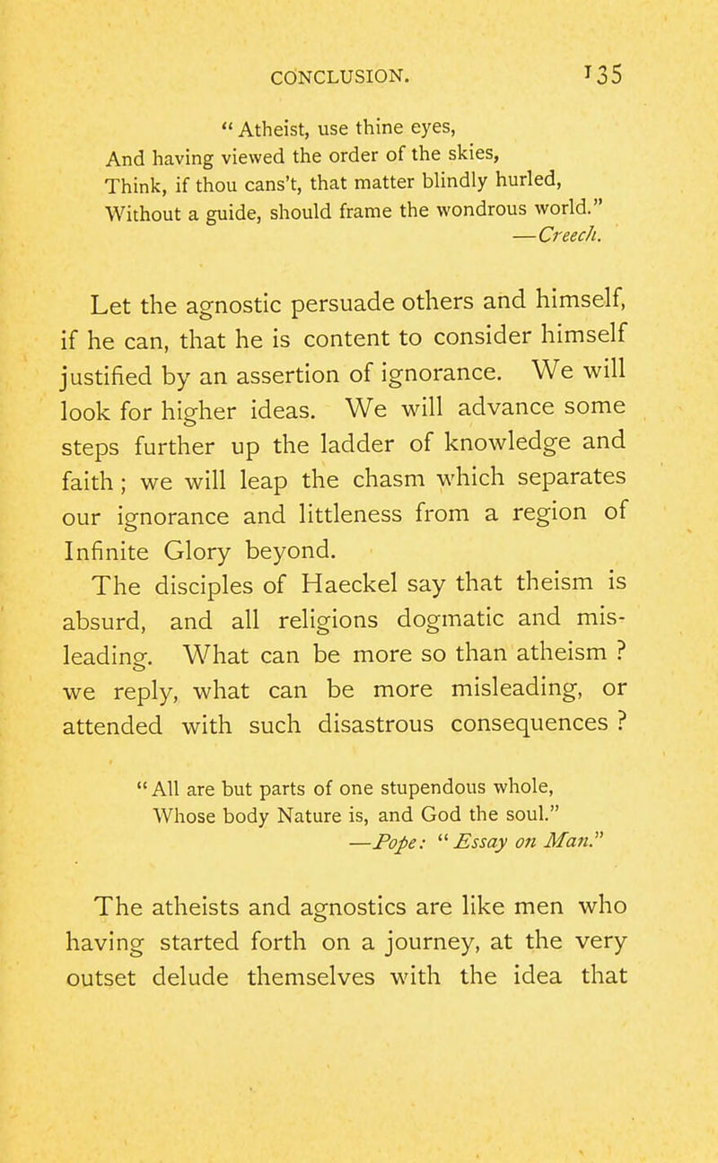  Atheist, use thine eyes, And having viewed the order of the skies, Think, if thou cans't, that matter blindly hurled. Without a guide, should frame the wondrous world. —Creech. Let the agnostic persuade others and himself, if he can, that he is content to consider himself justified by an assertion of ignorance. We will look for higher ideas. We will advance some steps further up the ladder of knowledge and faith; we will leap the chasm which separates our ignorance and littleness from a region of Infinite Glory beyond. The disciples of Haeckel say that theism is absurd, and all religions dogmatic and mis- leadine. What can be more so than atheism ? we reply, what can be more misleading, or attended with such disastrous consequences ?  All are but parts of one stupendous whole, Whose body Nature is, and God the soul. —Pope: Essay on Man The atheists and agnostics are like men who having started forth on a journey, at the very outset delude themselves with the idea that