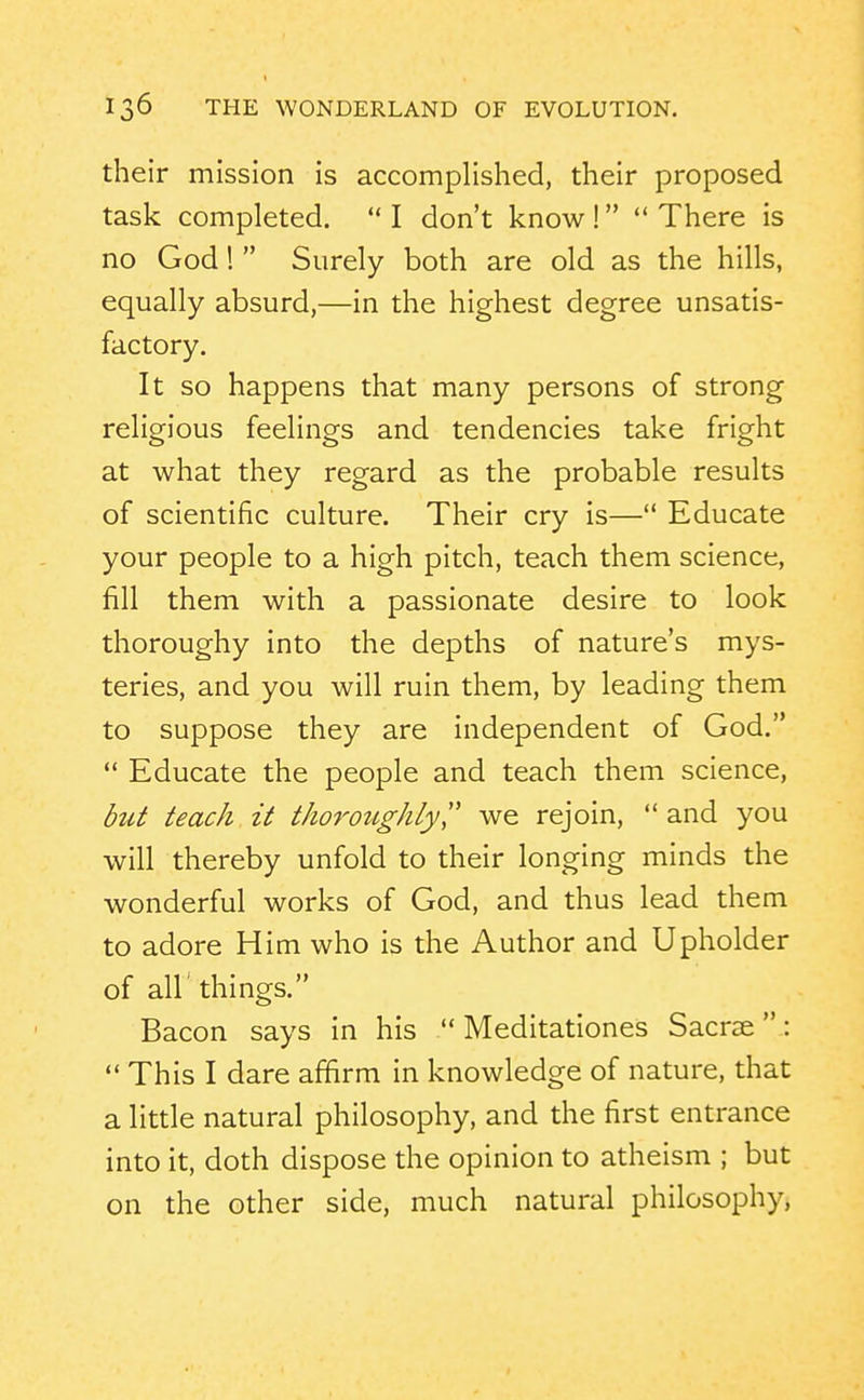 their mission is accomplished, their proposed task completed.  I don't know !  There is no God!  Surely both are old as the hills, equally absurd,—in the highest degree unsatis- factory. It so happens that many persons of strong religious feelings and tendencies take fright at what they regard as the probable results of scientific culture. Their cry is— Educate your people to a high pitch, teach them science, fill them with a passionate desire to look thoroughy into the depths of nature's mys- teries, and you will ruin them, by leading them to suppose they are independent of God.  Educate the people and teach them science, but teach it tkorotigkly, we rejoin, and you will thereby unfold to their longing minds the wonderful works of God, and thus lead them to adore Him who is the Author and Upholder of air things. Bacon says in his  Meditationes Sacrae  :  This I dare affirm in knowledge of nature, that a little natural philosophy, and the first entrance into it, doth dispose the opinion to atheism ; but on the other side, much natural philosophy.