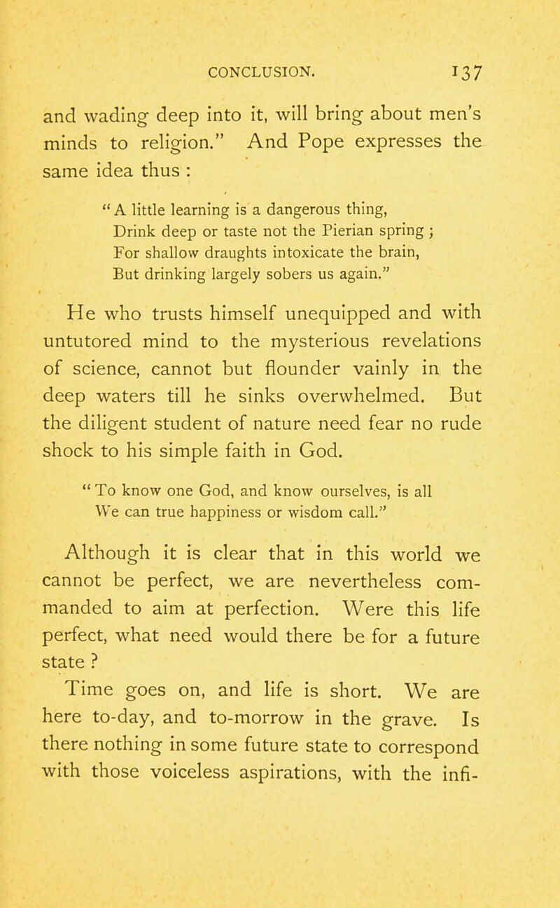 and wading deep into it, will bring about men's minds to religion. And Pope expresses the same idea thus :  A little learning is a dangerous thing, Drink deep or taste not the Pierian spring ; For shallow draughts intoxicate the brain, But drinking largely sobers us again. He who trusts himself unequipped and with untutored mind to the mysterious revelations of science, cannot but flounder vainly in the deep waters till he sinks overwhelmed. But the diligent student of nature need fear no rude shock to his simple faith in God.  To know one God, and know ourselves, is all We can true happiness or wisdom calL Although it is clear that in this world we cannot be perfect, we are nevertheless com- manded to aim at perfection. Were this life perfect, what need would there be for a future state ? Time goes on, and life is short. We are here to-day, and to-morrow in the grave. Is there nothing in some future state to correspond with those voiceless aspirations, with the infi-