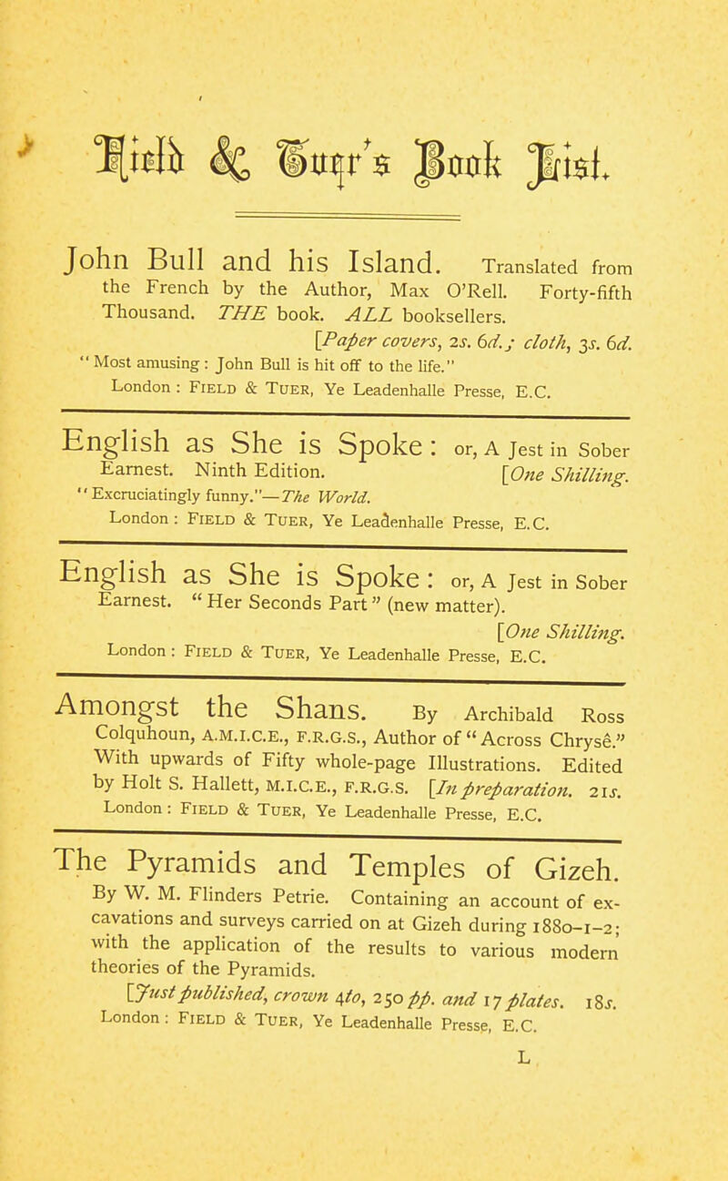 John Bull and his Island. Translated from the French by the Author, Max O'Rell. Forty-fifth Thousand. TJ7E book. ALL booksellers. [Paper covers, 2s. 6d.j doth, y. 6d.  Most amusing : John Bull is hit off to the life. London : Field & Tuer, Ye Leadenhalle Presse, E.G. English as She is Spoke : or, a jest in sober Earnest. Ninth Edition. [One Shilling. Excruciatingly funny.—r^e World. London: Field & Tuer, Ye LeaSenhalle Presse, E.G. English as She is Spoke : or, a jest in sober Earnest.  Her Seconds Part (new matter). [One Shilling. London : Field & Tuer, Ye Leadenhalle Presse, E.G. Amongst the ShanS. By Archibald Ross Colquhoun, A.M.I.C.E., F.R.G.S., Author of Across Chryse. With upwards of Fifty whole-page Illustrations. Edited by Holt S. Hallett, M.I.CE., f.r.g.S. [Inpreparation. 21s. London : Field & Tuer, Ye Leadenhalle Presse, E.G. The Pyramids and Temples of Gizeh. By W. M. Flinders Petrie. Containing an account of ex- cavations and surveys carried on at Gizeh during 1880-1-2; with the application of the results to various modern theories of the Pyramids. [Justpublished, crown 4to, 250pp. and 17plates. \Zs.