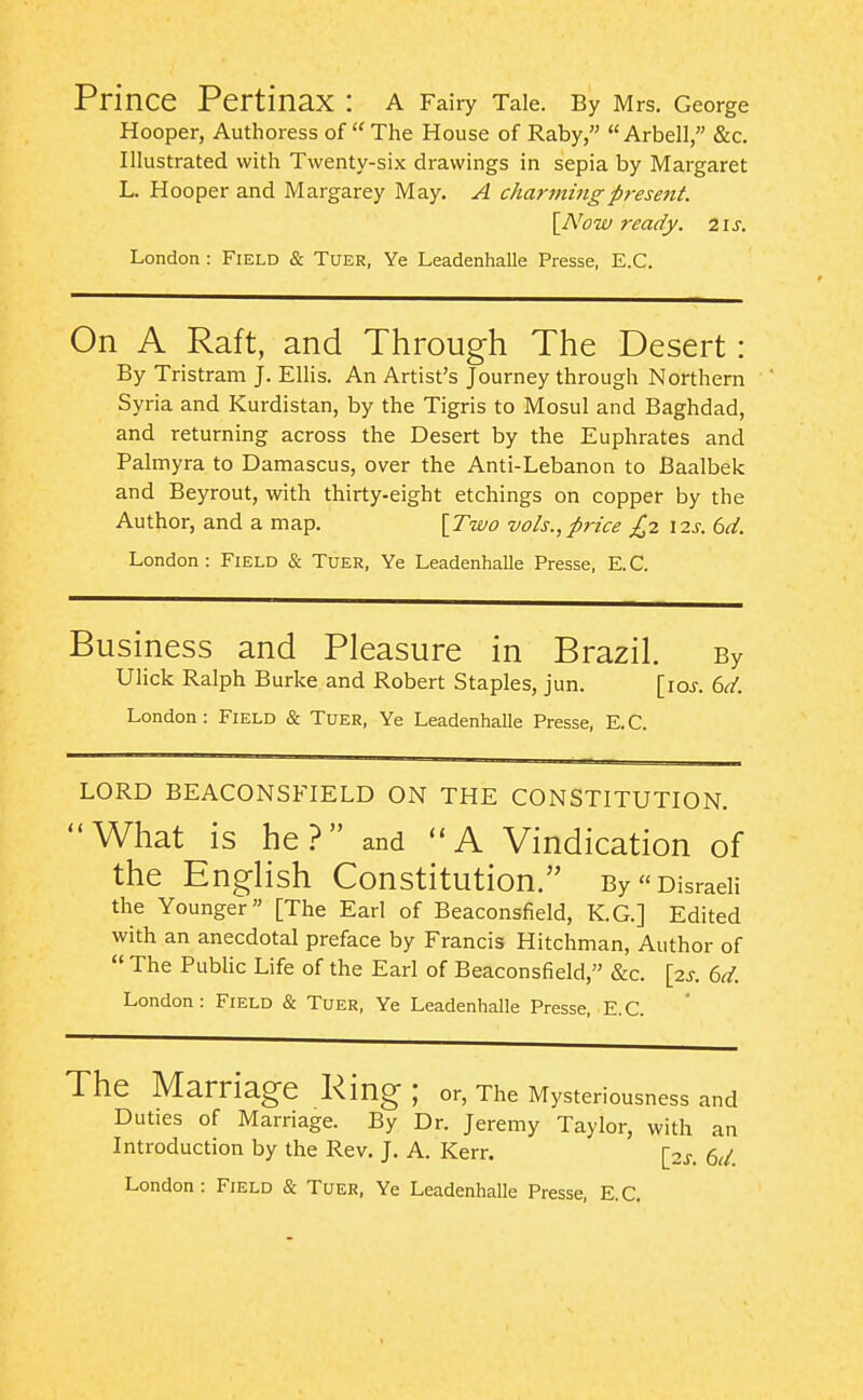 Prince Pertinax : a Fairy Tale. By Mrs. George Hooper, Authoress of  The House of Raby,  Arbell, &c. Illustrated with Twenty-six drawings in sepia by Margaret L. Hooper and Margarey May. A char7nmgpresejit. \Now ready, ns. London : Field & Tuer, Ye Leadenhalle Presse, E.G. On A Raft, and Through The Desert: By Tristram J. Ellis. An Artist's Journey through Northern Syria and Kurdistan, by the Tigris to Mosul and Baghdad, and returning across the Desert by the Euphrates and Palmyra to Damascus, over the Anti-Lebanon to Baalbek and Beyrout, with thirty-eight etchings on copper by the Author, and a map. \Two vols.,price £2 12s. bd. London: Field & Tuer, Ye Leadenhalle Presse, E.G. Business and Pleasure in Brazil. By Ulick Ralph Burke and Robert Staples, jun. [ioj. 6d. London: Field & Tuer, Ye Leadenhalle Presse, E.G. LORD BEACONSFIELD ON THE CONSTITUTION. What is he? and *'A Vindication of the English Constitution. By Disraeli the Younger [The Earl of Beaconsfield, K.G.] Edited with an anecdotal preface by Francis Hitchman, Author of  The Public Life of the Earl of Beaconsfield, &c. {2s. 6d. London: Field & Tuer, Ye Leadenhalle Presse, E.G. The Marriage King; or. The Mysteriousness and Duties of Marriage. By Dr. Jeremy Taylor, with an Introduction by the Rev. J. A. Kerr. [2j. ed.