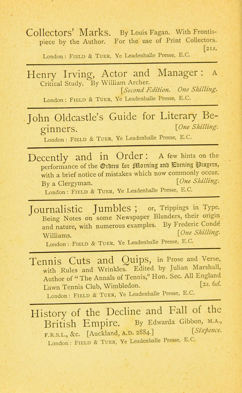 Collectors' Marks. By Louis Fagan. With Frontis- piece by the Author. For the use of Print Collectors. [21 J. London: Field & Tuer, Ye Leadenhalle Presse, E.G. Henry Irving, Actor and Manager: a Critical Study. By William Archer. {Second Edition. One Shilling. London: Field & Tuer, Ye Leadenhalle Presse, E.G. John Oldcastle's Guide for Literary Be- ginners. Shilling. London: Field & Tuer, Ye LeadenhaUe Presse, E.G. Decently and in Order: a few hints on the performance of the ©tUers fat fHormng ant lEbcmng Pragrrs, with a brief notice of mistakes which now commonly occur. By a Clergyman. \P71e Shilling. London : Field & Tuer, Ye Leadenhalle Presse, E.G. Journalistic Jumbles ; or, Trippings in Type. Being Notes on some Newspaper Blunders, their origin and nature, with numerous examples. By Frederic Conde WilHams. [^''^ Shilling. London: Field & Tuer, Ye Leadenhalle Presse, E.G. Tennis Cuts and Quips, in Prose and Verse, with Rules and Wrinkles. Edited by Julian Marshall, Author of  The Annals of Tennis, Hon. Sec. All England Lawn Tennis Club, Wimbledon. [2^- 6^^. London: Field & Tuer, Ye Leadenhalle Presse, E.G. History of the Decline and Fall of the British Empire. By Edwarda Gibbon, m.a., F.R.S.L., &c. [Auckland, A.D. 2884.] {Sixpence.