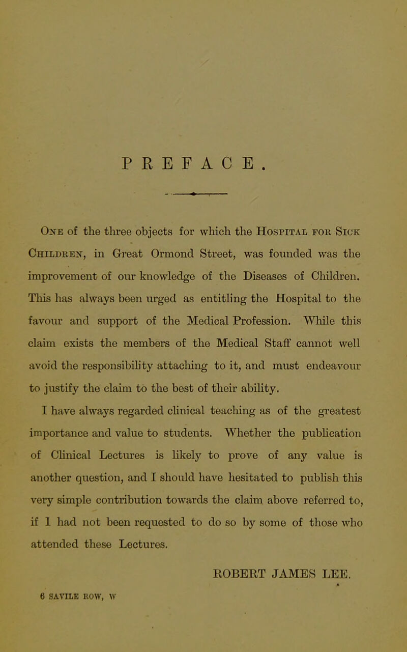 PREFACE One of the three objects for which the Hospital for Sick Children, in Great Ormond Street, was founded was the improvement of our knowledge of the Diseases of Children. This has always been urged as entitling the Hospital to the favour and support of the Medical Profession. While this claim exists the members of the Medical Staff cannot well avoid the responsibility attaching to it, and must endeavour to justify the claim to the best of their ability. I have always regarded clinical teaching as of the greatest importance and value to students. Whether the publication of Clinical Lectures is likely to prove of any value is another question, and I should have hesitated to publish this very simple contribution towards the claim above referred to, if 1 had not been requested to do so by some of those who attended these Lectures. ROBERT JAMES LEE. « 6 SAVILE ROW, W