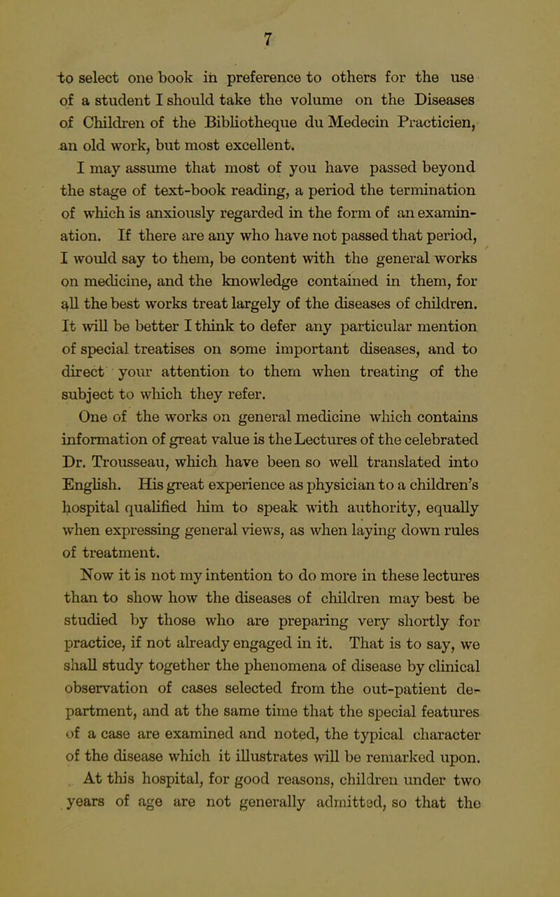 to select one book in preference to others for the use of a student I should take the volume on the Diseases of Children of the Bibliotheque du Medecin Practicien, an old work, but most excellent. I may assume that most of you have passed beyond the stage of text-book reading, a period the termination of which is anxiously regarded in the form of an examin- ation. If there are any who have not passed that period, I would say to them, be content with the general works on medicine, and the knowledge contained in them, for all the best works treat largely of the diseases of children. It will be better I think to defer any particular mention of special treatises on some important diseases, and to direct your attention to them when treating of the subject to which they refer. One of the works on general medicine which contains information of great value is the Lectures of the celebrated Dr. Trousseau, which have been so well translated into English. His great experience as physician to a children's hospital qualified him to speak with authority, equally when expressing general views, as when laying down rules of treatment. Now it is not my intention to do more in these lectures than to show how the diseases of children may best be studied by those who are preparing very shortly for practice, if not already engaged in it. That is to say, we shall study together the phenomena of disease by clinical observation of cases selected from the out-patient de- partment, and at the same time that the special features of a case are examined and noted, the typical character of the disease which it illustrates will be remarked upon. At this hospital, for good reasons, children under two years of age are not generally admitted, so that the