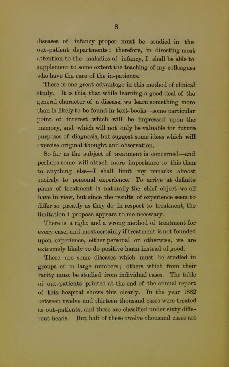 diseases of infancy proper must be studied in the out-patient departments; therefore, in directing most attention to the maladies of infancy, I shall be able to supplement to some extent the teaching of my colleagues who have the care of the in-patients. There is one great advantage in this method of clinical study. It is this, that while learning a good deal of the general character of a disease, we learn something more than is likely to be found in text-books—some particular point of interest which will be impressed upon the memory, and which will not only be valuable for future purposes of diagnosis, but suggest some ideas which will exercise original thought and observation. So far as the subject of treatment is concerned—and perhaps some will attach more importance to this than to anything else—I shall limit my remarks almost entirely to personal experience. To arrive at definite plans of treatment is naturally the chief object we all have in view, but since the results of experience seem to differ so greatly as they do in respect to treatment, the limitation I propose appears to me necessaiy. There is a right and a wrong method of treatment for every case, and most certainly if treatment is not founded upon experience, either personal or otherwise, we are extremely likely to do positive harm instead of good. There are some diseases which must be studied in groups or in large numbers; others which from their rarity must be studied from individual cases. The table of out-patients printed at the end of the annual report of this hospital shows this clearly. In the year 1882 between twelve and thirteen thousand cases were treated as out-patients, and these are classified under sixty diffe- rent heads. But half of these twelve thousand cases are