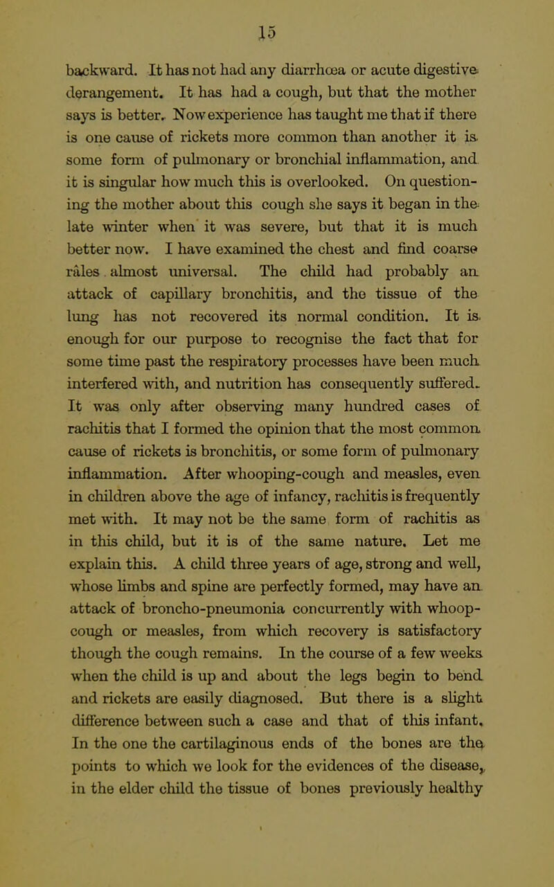 backward. It has not had any diarrhoea or acute digestive derangement. It has had a cough, but that the mother says is better. Now experience has taught me that if there is one cause of rickets more common than another it is, some form of pulmonary or bronchial inflammation, and it is singular how much this is overlooked. On question- ing the mother about this cough she says it began in th& late winter when it was severe, but that it is much better now. I have examined the chest and find coarse rales almost universal. The child had probably an attack of capillary bronchitis, and the tissue of the lung has not recovered its normal condition. It is. enough for our purpose to recognise the fact that for some time past the respiratory processes have been much interfered -with, and nutrition has consequently suffered. It was only after observing many hundred cases of rachitis that I formed the opinion that the most common cause of rickets is bronchitis, or some form of pulmonary inflammation. After whooping-cough and measles, even in children above the age of infancy, rachitis is frequently met with. It may not be the same form of rachitis as in this child, but it is of the same nature. Let me explain this. A child three years of age, strong and well, whose limbs and spine are perfectly formed, may have an. attack of broncho-pneumonia concurrently with whoop- cough or measles, from which recovery is satisfactory though the cough remains. In the course of a few weeks when the child is up and about the legs begin to bend and rickets are easily diagnosed. But there is a slight difference between such a case and that of this infant. In the one the cartilaginous ends of the bones are the, points to which we look for the evidences of the disease,, in the elder child the tissue of bones previously healthy