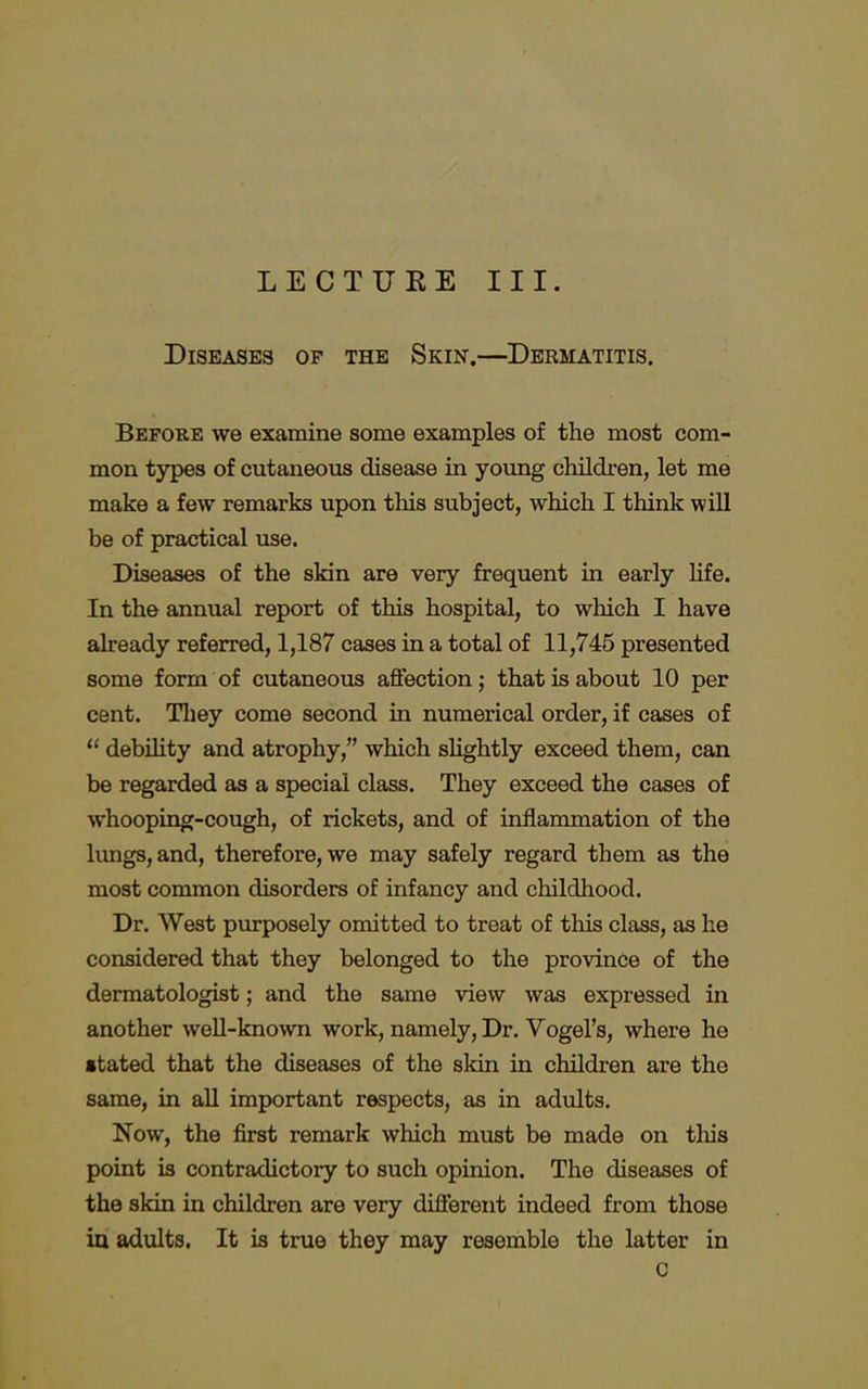 LECTURE III. Diseases of the Skin.—Dermatitis. Before we examine some examples of the most com- mon types of cutaneous disease in young children, let me make a few remarks upon this subject, which I think will be of practical use. Diseases of the skin are very frequent in early life. In the annual report of this hospital, to which I have already referred, 1,187 cases in a total of 11,745 presented some form of cutaneous affection; that is about 10 per cent. They come second in numerical order, if cases of  debility and atrophy, which slightly exceed them, can be regarded as a special class. They exceed the cases of whooping-cough, of rickets, and of inflammation of the lungs, and, therefore, we may safely regard them as the most common disorders of infancy and childhood. Dr. West purposely omitted to treat of this class, as he considered that they belonged to the province of the dermatologist; and the same view was expressed in another well-known work, namely, Dr. Vogel's, where he •tated that the diseases of the skin in children are the same, in all important respects, as in adults. Now, the first remark which must be made on this point is contradictory to such opinion. The diseases of the skin in children are very different indeed from those in adults. It is true they may resemble the latter in C