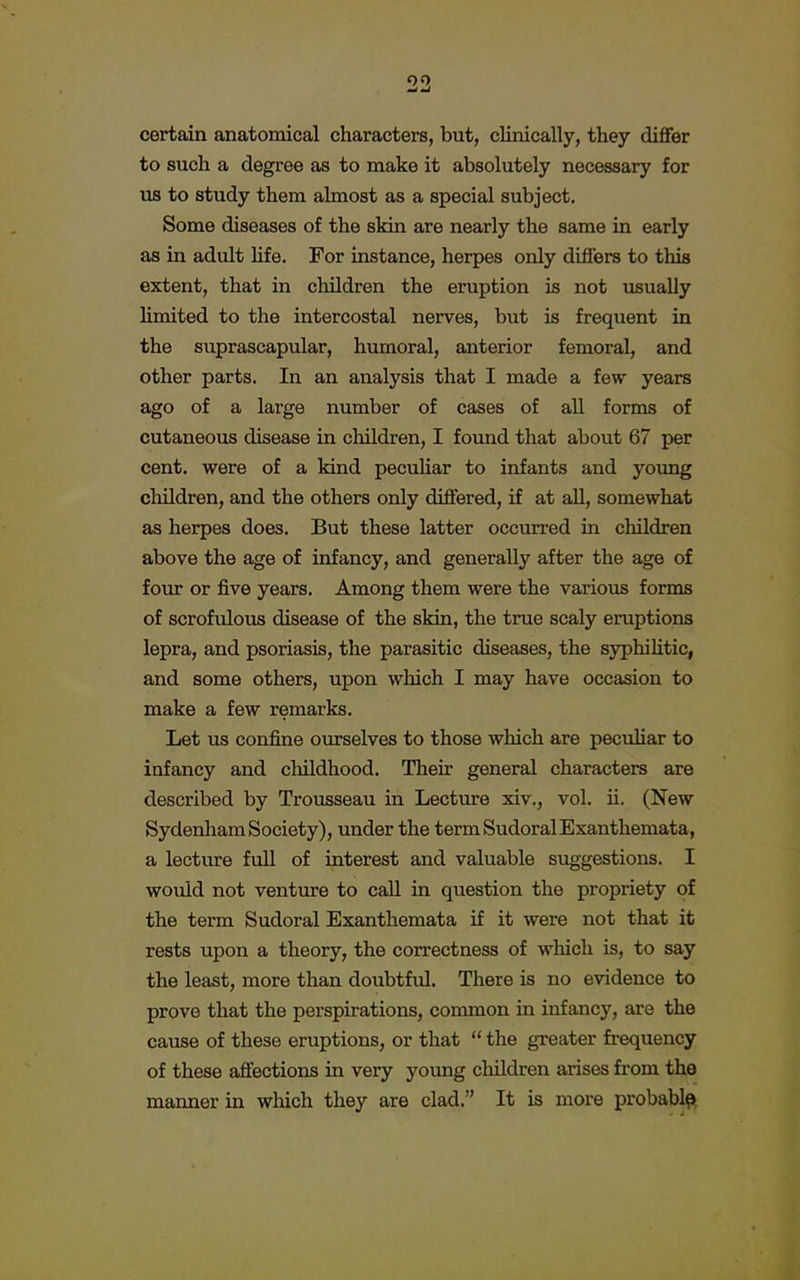 certain anatomical characters, but, clinically, they differ to such a degree as to make it absolutely necessary for us to study them almost as a special subject. Some diseases of the skin are nearly the same in early as in adult life. For instance, herpes only differs to this extent, that in children the eruption is not usually limited to the intercostal nerves, but is frequent in the suprascapular, humoral, anterior femoral, and other parts. In an analysis that I made a few years ago of a large number of cases of all forms of cutaneous disease in children, I found that about 67 per cent, were of a kind peculiar to infants and young children, and the others only differed, if at all, somewhat as herpes does. But these latter occurred in children above the age of infancy, and generally after the age of four or five years. Among them were the various forms of scrofulous disease of the skin, the true scaly eruptions lepra, and psoriasis, the parasitic diseases, the syphilitic, and some others, upon which I may have occasion to make a few remarks. Let us confine ourselves to those which are peculiar to infancy and childhood. Their general characters are described by Trousseau in Lecture xiv., vol. ii. (New Sydenham Society), under the termSudoralExanthemata, a lecture full of interest and valuable suggestions. I would not venture to call in question the propriety of the term Sudoral Exanthemata if it were not that it rests upon a theory, the correctness of which is, to say the least, more than doubtful. There is no evidence to prove that the perspirations, common in infancy, are the cause of these eruptions, or that  the greater frequency of these affections in very young children arises from the manner in which they are clad. It is more probable