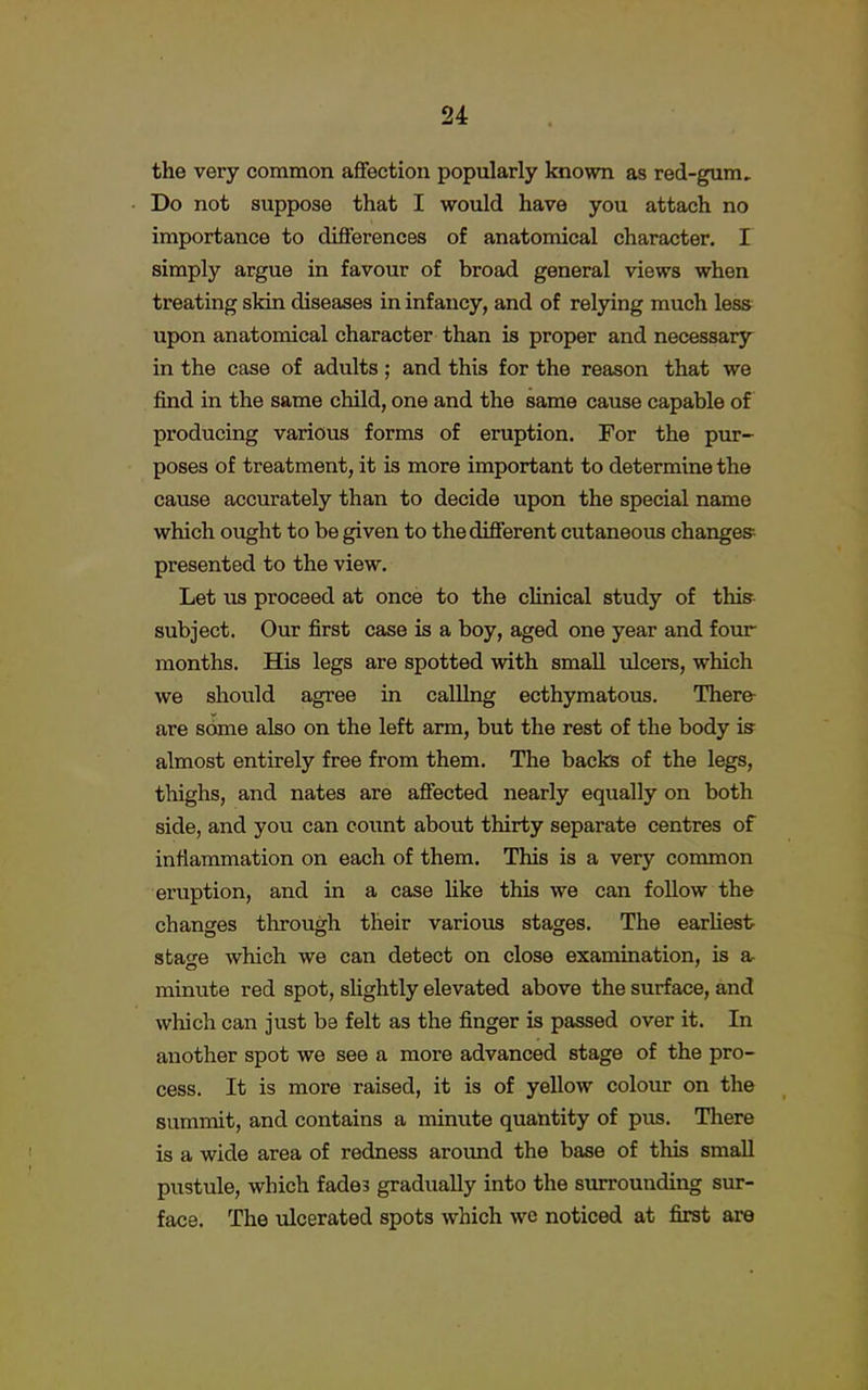 the very common affection popularly known as red-gum. Do not suppose that I would have you attach no importance to differences of anatomical character. I simply argue in favour of broad general views when treating skin diseases in infancy, and of relying much less upon anatomical character than is proper and necessary in the case of adults ; and this for the reason that we find in the same child, one and the same cause capable of producing various forms of eruption. For the pur- poses of treatment, it is more important to determine the cause accurately than to decide upon the special name which ought to be given to the different cutaneous changes- presented to the view. Let us proceed at once to the clinical study of this subject. Our first case is a boy, aged one year and four months. His legs are spotted with small ulcers, which we should agree in calling ecthymatous. There- are some also on the left arm, but the rest of the body is almost entirely free from them. The backs of the legs, thighs, and nates are affected nearly equally on both side, and you can count about thirty separate centres of inflammation on each of them. This is a very common eruption, and in a case like this we can follow the changes through their various stages. The earliest stao-e which we can detect on close examination, is a minute red spot, slightly elevated above the surface, and which can just be felt as the finger is passed over it. In another spot we see a more advanced stage of the pro- cess. It is more raised, it is of yellow colour on the summit, and contains a minute quantity of pus. There is a wide area of redness around the base of this small pustule, which fades gradually into the surrounding sur- face. The ulcerated spots which we noticed at first are
