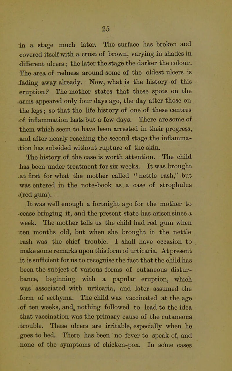 in a stage much later. The surface has broken and covered itself with a crust of brown, varying in shades in different ulcers; the later the stage the darker the colour. The area of redness around some of the oldest ulcers is fading away already. Now, what is the history of this eruption ? The mother states that these spots on the .arms appeared only four days ago, the day after those on the legs; so that the life history of one of these centres of inflammation lasts but a few days. There are some of them which seem to have been arrested in their progress, .and after nearly reaching the second stage the inflamma- tion has subsided without rupture of the skin. The history of the case is worth attention. The child has been under treatment for six weeks. It was brought .at first for what the mother called nettle rash, but was entered in the note-book as a case of strophulus t(red gum). It was well enough a fortnight ago for the mother to cease bringing it, and the present state has arisen since a week. The mother tells us the child had red gum when ten months old, but when she brought it the nettle rash was the chief trouble. I shall have occasion to make some remarks upon this form of urticaria. At present it is sufficient for us to recognise the fact that the child has been the subject of various forms of cutaneous distur- bance, beginning with a papular eruption, which was associated with urticaria, and later assumed the form of ecthyma. The child was vaccinated at the age of ten weeks, and, nothing followed to lead to the idea that vaccination was the primary cause of the cutaneous trouble. These ulcers are irritable, especially when he goes to bed. There has been no fever to speak of, and none of the symptoms of chicken-pox. In some cases