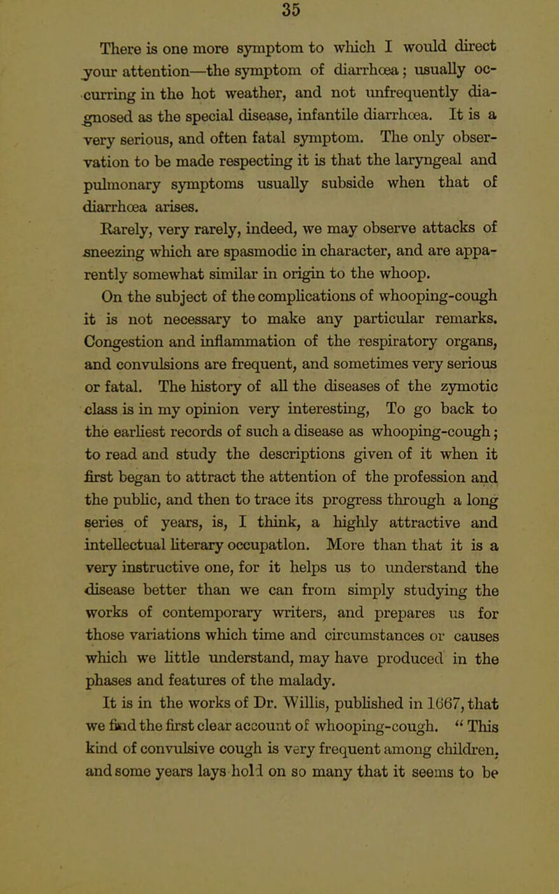 There is one more symptom to which I would direct your attention—the symptom of diarrhoea; usually oc- curring in the hot weather, and not unfrequently dia- gnosed as the special disease, infantile diarrhoea. It is a very serious, and often fatal symptom. The only obser- vation to be made respecting it is that the laryngeal and pulmonary symptoms usually subside when that of diarrhoea arises. Earely, very rarely, indeed, we may observe attacks of sneezing which are spasmodic in character, and are appa- rently somewhat similar in origin to the whoop. On the subject of the complications of whooping-cough it is not necessary to make any particular remarks. Congestion and inflammation of the respiratory organs, and convulsions are frequent, and sometimes very serious or fatal. The history of all the diseases of the zymotic class is in my opinion very interesting, To go back to the earliest records of such a disease as whooping-cough; to read and study the descriptions given of it when it first began to attract the attention of the profession and the public, and then to trace its progress through a long series of years, is, I think, a highly attractive and intellectual literary occupation. More than that it is a very instructive one, for it helps us to understand the disease better than we can from simply studying the works of contemporary writers, and prepares us for those variations which time and circumstances or causes which we little understand, may have produced in the phases and features of the malady. It is in the works of Dr. Willis, published in 1667, that we find the first clear account of whooping-cough.  This kind of convulsive cough is very frequent among children, and some years lays hold on so many that it seems to be