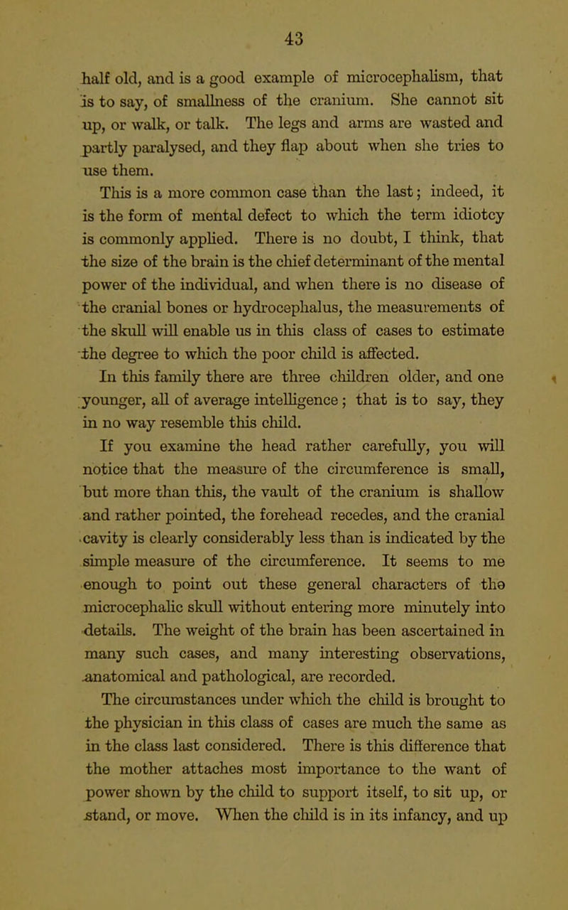 half old, and is a good example of microcephalism, that is to say, of smallness of the cranium. She cannot sit up, or walk, or talk. The legs and arms are wasted and partly paralysed, and they flap about when she tries to use them. This is a more common case than the last; indeed, it is the form of mental defect to which the term idiotcy is commonly applied. There is no doubt, I think, that the size of the brain is the chief determinant of the mental power of the individual, and when there is no disease of the cranial bones or hydrocephalus, the measurements of the skull will enable us in this class of cases to estimate the degree to which the poor child is affected. In this family there are three children older, and one younger, all of average intelligence ; that is to say, they in no way resemble this child. If you examine the head rather carefully, you will notice that the measure of the circumference is small, but more than this, the vault of the cranium is shallow and rather pointed, the forehead recedes, and the cranial cavity is clearly considerably less than is indicated by the simple measure of the circumference. It seems to me enough to point out these general characters of the microcephalic skull without entering more minutely into details. The weight of the brain has been ascertained in many such cases, and many interesting observations, anatomical and pathological, are recorded. The circumstances under which the child is brought to the physician in this class of cases are much the same as in the class last considered. There is this difference that the mother attaches most importance to the want of power shown by the child to support itself, to sit up, or stand, or move. When the child is in its infancy, and up
