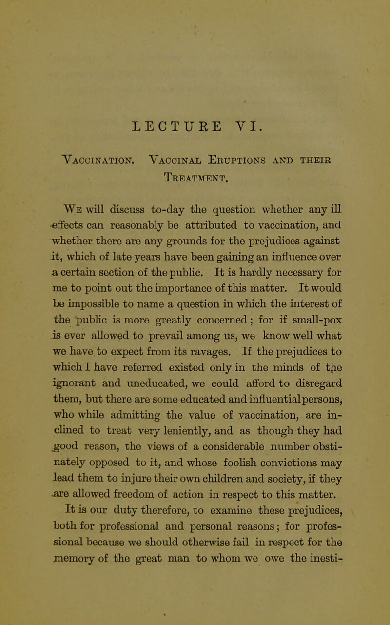 LECTURE VI. Vaccination. Vaccinal Eruptions and their Treatment. We will discuss to-day the question whether any ill •effects can reasonably be attributed to vaccination, and whether there are any grounds for the prejudices against it, which of late years have been gaining an influence over a certain section of the public. It is hardly necessary for me to point out the importance of this matter. It would be impossible to name a question in which the interest of the public is more greatly concerned; for if small-pox is ever allowed to prevail among us, we know well what we have to expect from its ravages. If the prejudices to which I have referred existed only in the minds of the ignorant and uneducated, we could afford to disregard them, but there are some educated and influential persons, who while admitting the value of vaccination, are in- clined to treat very leniently, and as though they had good reason, the views of a considerable number obsti- nately opposed to it, and whose foolish convictions may lead them to injure their own children and society, if they .are allowed freedom of action in respect to this matter. It is our duty therefore, to examine these prejudices, both for professional and personal reasons; for profes- sional because we should otherwise fail in respect for the memory of the great man to whom we owe the inesti-