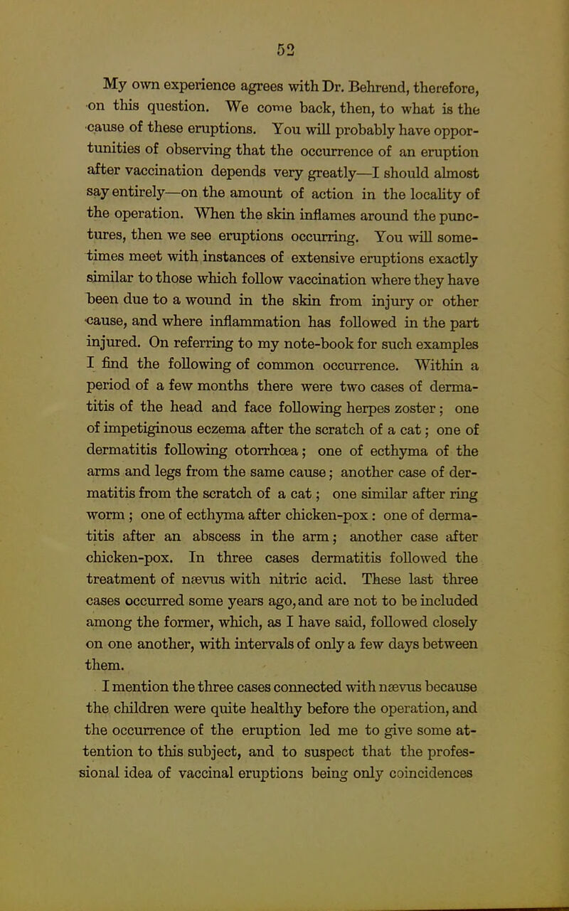 My own experience agrees with Dr. Behrend, therefore, on this question. We come back, then, to what is the cause of these eruptions. You will probably have oppor- tunities of observing that the occurrence of an eruption after vaccination depends very greatly—I should almost say entirely—on the amount of action in the locality of the operation. When the skin inflames around the punc- tures, then we see eruptions occurring. You will some- times meet with instances of extensive eruptions exactly similar to those which follow vaccination where they have been due to a wound in the skin from injury or other •cause, and where inflammation has followed in the part injured. On referring to my note-book for such examples I find the following of common occurrence. Within a period of a few months there were two cases of derma- titis of the head and face following herpes zoster ; one of impetiginous eczema after the scratch of a cat; one of dermatitis following otorrhcea; one of ecthyma of the arms and legs from the same cause; another case of der- matitis from the scratch of a cat; one similar after ring worm ; one of ecthyma after chicken-pox: one of derma- titis after an abscess in the arm; another case after chicken-pox. In three cases dermatitis followed the treatment of nsevus with nitric acid. These last three cases occurred some years ago, and are not to be included among the former, which, as I have said, followed closely on one another, with intervals of only a few days between them. I mention the three cases connected with nsevus because the children were quite healthy before the operation, and the occurrence of the eruption led me to give some at- tention to this subject, and to suspect that the profes- sional idea of vaccinal eruptions being only coincidences