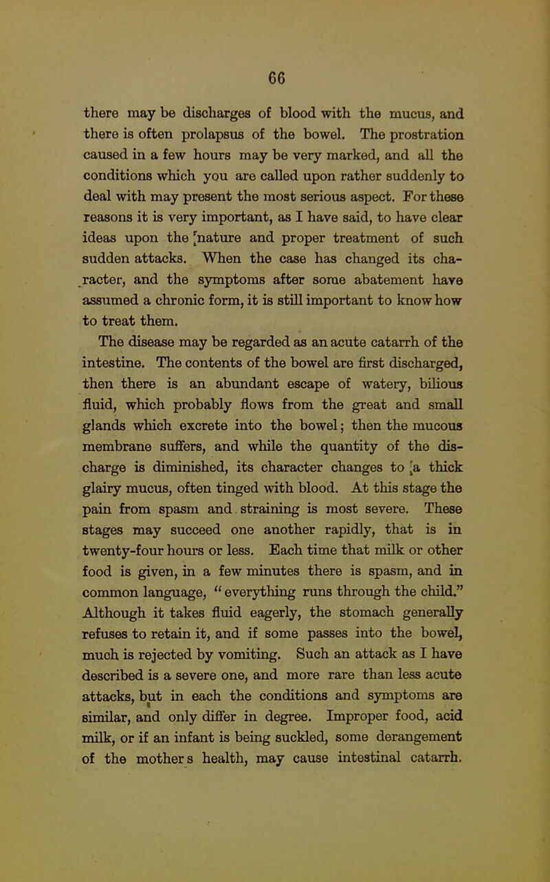 there may be discharges of blood with the mucus, and there is often prolapsus of the bowel. The prostration caused in a few hours may be very marked, and all the conditions which you are called upon rather suddenly to deal with may present the most serious aspect. For these reasons it is very important, as I have said, to have clear ideas upon the [nature and proper treatment of such sudden attacks. When the case has changed its cha- racter, and the symptoms after some abatement have assumed a chronic form, it is still important to know how to treat them. The disease may be regarded as an acute catarrh of the intestine. The contents of the bowel are first discharged, then there is an abundant escape of watery, bilious fluid, which probably flows from the great and small glands which excrete into the bowel; then the mucous membrane suffers, and while the quantity of the dis- charge is diminished, its character changes to [a thick glairy mucus, often tinged with blood. At this stage the pain from spasm and straining is most severe. These stages may succeed one another rapidly, that is in twenty-four hours or less. Each time that milk or other food is given, in a few minutes there is spasm, and in common language,  everything runs through the child. Although it takes fluid eagerly, the stomach generally refuses to retain it, and if some passes into the bowel, much is rejected by vomiting. Such an attack as I have described is a severe one, and more rare than less acute attacks, but in each the conditions and symptoms are similar, and only differ in degree. Improper food, acid milk, or if an infant is being suckled, some derangement of the mothers health, may cause intestinal catarrh.