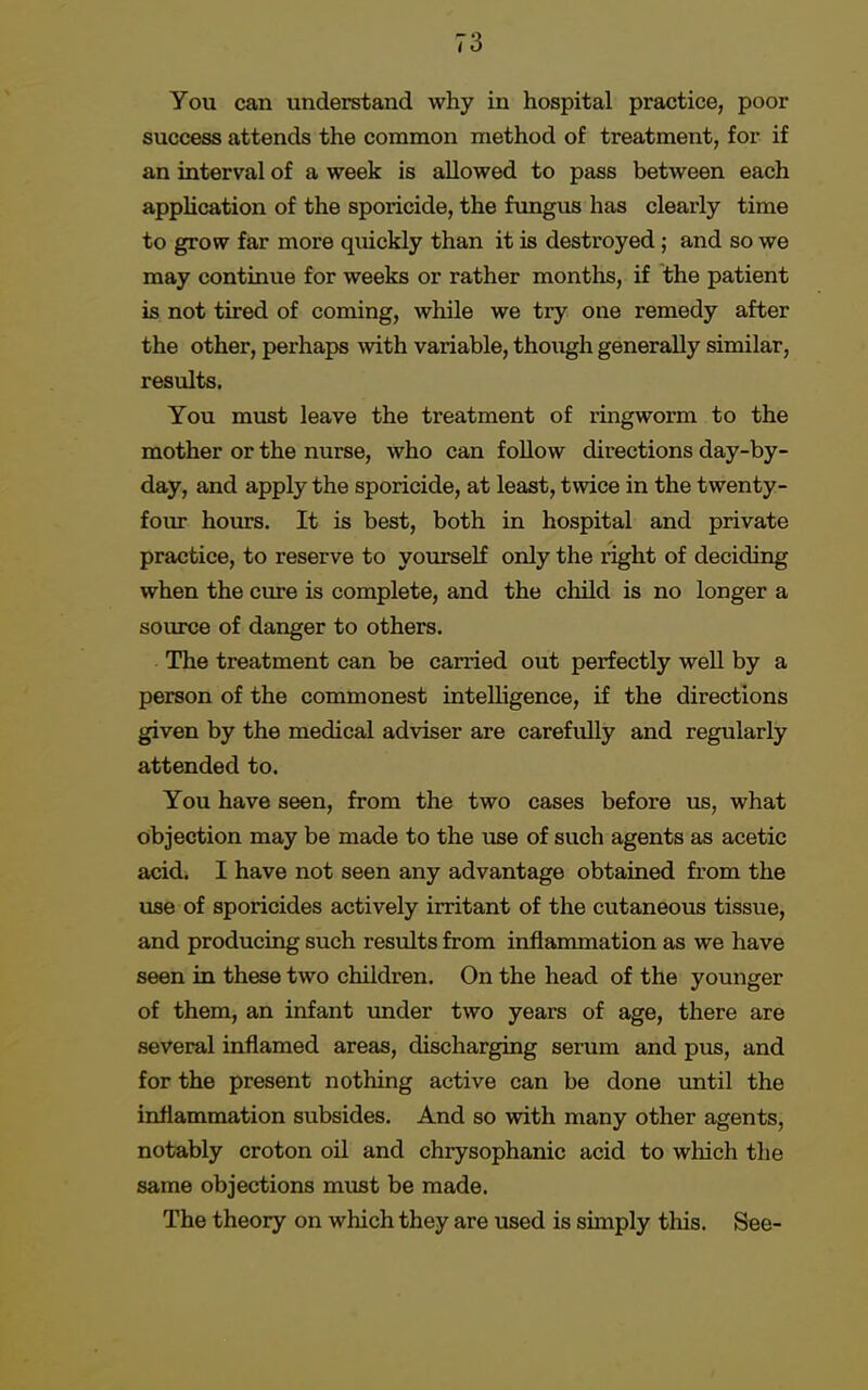 You can understand why in hospital practice, poor success attends the common method of treatment, for if an interval of a week is allowed to pass between each application of the sporicide, the fungus has clearly time to grow far more quickly than it is destroyed; and so we may continue for weeks or rather months, if the patient is not tired of coming, while we try one remedy after the other, perhaps with variable, thoxigh generally similar, results. You must leave the treatment of ringworm to the mother or the nurse, who can follow directions day-by- day, and apply the sporicide, at least, twice in the twenty- four hours. It is best, both in hospital and private practice, to reserve to yourself only the right of deciding when the cure is complete, and the child is no longer a source of danger to others. The treatment can be carried out perfectly well by a person of the commonest intelligence, if the directions given by the medical adviser are carefully and regularly attended to. You have seen, from the two cases before us, what objection may be made to the use of such agents as acetic acid. I have not seen any advantage obtained from the use of sporicides actively irritant of the cutaneous tissue, and producing such results from inflammation as we have seen in these two children. On the head of the younger of them, an infant under two years of age, there are several inflamed areas, discharging serum and pus, and for the present nothing active can be done until the inflammation subsides. And so with many other agents, notably croton oil and chrysophanic acid to which the same objections must be made. The theory on which they are used is simply this. See-