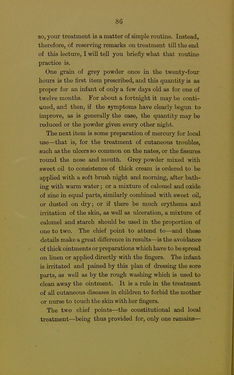 so, your treatment is a matter of simple routine. Instead, therefore, of reserving remarks on treatment till the end of this lecture, I will tell you briefly what that routine practice is. One grain of grey powder once in the twenty-four hours is the first item prescribed, and this quantity is as proper for an infant of only a few days old as for one of twelve months. For about a fortnight it may be conti- nued, and then, if the symptoms have clearly begun to- improve, as is generally the case, the quantity may be reduced or the powder given every other night. The next item is some preparation of mercury for local use—that is, for the treatment of cutaneous troubles, such as the ulcers so common on the nates, or the fissures round the nose and mouth. Grey powder mixed with sweet oil to consistence of thick cream is ordered to be applied with a soft brush night and morning, after bath- ing with warm water; or a mixture of calomel and oxide of zinc in equal parts, similarly combined with sweet oil, or dusted on dry; or if there be much erythema and irritation of the skin, as well as ulceration, a mixture of calomel and starch shoidd be used in the proportion of one to two. The chief point to attend to—and these details make a great difference in results—is the avoidance of thick ointments or preparations which have to be spread on linen or applied directly with the fingers. The infant is irritated and pained by this plan of dressing the sore parts, as well as by the rough washing which is used to clean away the ointment. It is a rule in the treatment of all cutaneous diseases in children to forbid the mother or nurse to touch the skin with her fingers. The two chief points—the constitutional and local treatment—being thus provided for, only one remains—