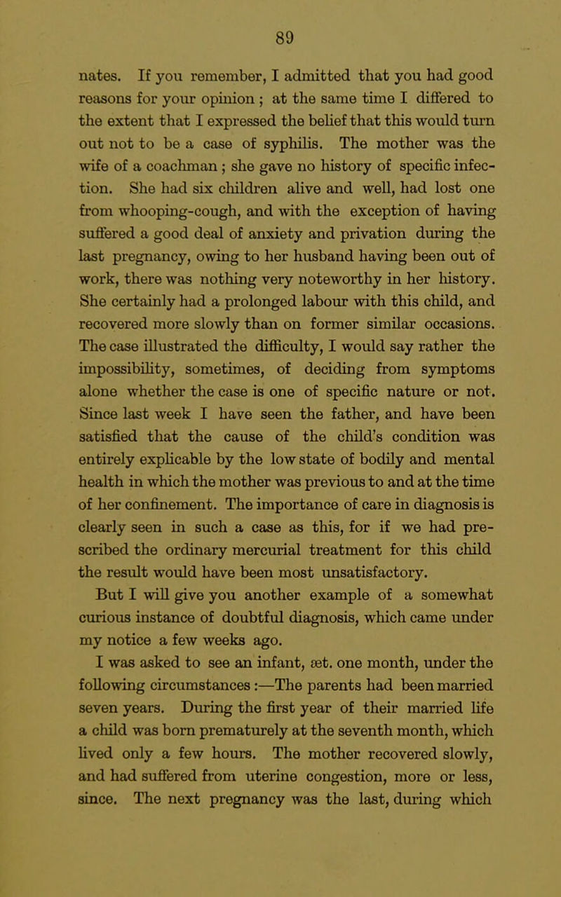 nates. If you remember, I admitted that you had good reasons for your opinion ; at the same time I differed to the extent that I expressed the belief that this would turn out not to be a case of syphilis. The mother was the wife of a coachman ; she gave no history of specific infec- tion. She had six children alive and well, had lost one from whooping-cough, and with the exception of having suffered a good deal of anxiety and privation during the last pregnancy, owing to her husband having been out of work, there was nothing very noteworthy in her history. She certainly had a prolonged labour with this child, and recovered more slowly than on former similar occasions. The case illustrated the difficulty, I would say rather the impossibility, sometimes, of deciding from symptoms alone whether the case is one of specific nature or not. Since last week I have seen the father, and have been satisfied that the cause of the child's condition was entirely explicable by the low state of bodily and mental health in which the mother was previous to and at the time of her confinement. The importance of care in diagnosis is clearly seen in such a case as this, for if we had pre- scribed the ordinary mercurial treatment for this child the result would have been most unsatisfactory. But I will give you another example of a somewhat curious instance of doubtful diagnosis, which came under my notice a few weeks ago. I was asked to see an infant, tet. one month, under the following circumstances:—The parents had been married seven years. During the first year of their married life a child was born prematurely at the seventh month, which lived only a few hours. The mother recovered slowly, and had suffered from uterine congestion, more or less, since. The next pregnancy was the last, during which