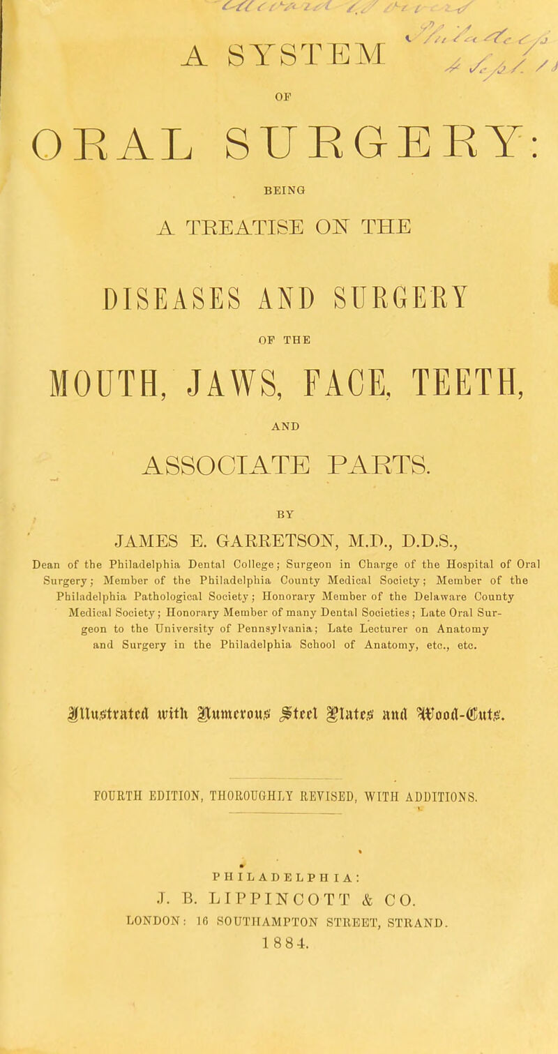 A SYSTEM ^../. OF ORAL SUEGEKY: BEING A TREATISE ON THE DISEASES AND SURGERY OF THE MOUTH, JAWS, FACE, TEETH, AND ASSOCIATE PARTS. BY JAMES E. GARRETSON, M.P., D.D.S., Dean of the Philadelphia Dental College; Surgeon in Charge of the Hospital of Oral Surgery; Member of the Philadelphia County Medical Society; Member of the Philadelphia Pathological Society; Honorary Member of the Delaware County Medical Society; Honorary Member of many Dental Societies ; Late Oral Sur- geon to the University of Pennsylvania; Late Lecturer on Anatomy and Surgery in the Philadelphia School of Anatomy, etc., etc. Ittujstrntcd with Dimerous £itt\ flutes nn& Wood-flute. FOURTH EDITION, THOROUGHLY REVISED, WITH ADDITIONS. PHILADELPHIA: J. B. LIPPINCOTT & CO. LONDON: 16 SOUTHAMPTON STREET, STRAND. 1 8 84.