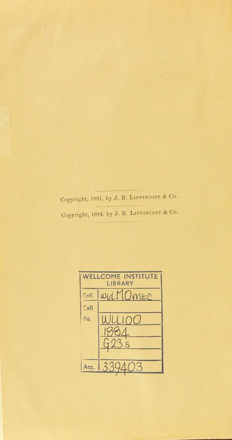 Copyright, 1881, by J. B. Lippincott & Co. Copyright, 1884, by J. B. Lippincott & Co. WELLCOME INSTITUTE LIBRARY Coll. uJfclflOmfcC Call Mo. uuixmo ^23 s Acc. 3^403