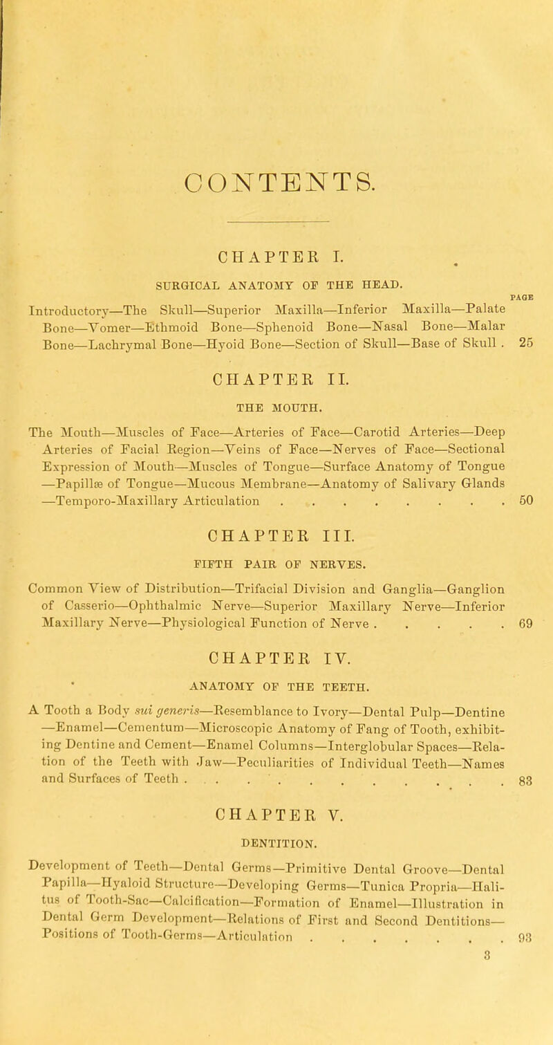 CONTENTS. CHAPTER I. SURGICAL ANATOMY OP THE HEAD. PAC Introductory—The Skull—Superior Maxilla—Inferior Maxilla—Palate Bone—Vomer—Ethmoid Bone—Sphenoid Bone—Nasal Bone—Malar Bone—Lachrymal Bone—Hyoid Bone—Section of Skull—Base of Skull . 2 CHAPTER II. THE MOUTH. The Mouth—Muscles of Face—Arteries of Face—Carotid Arteries—Deep Arteries of Facial Region—Veins of Face—Nerves of Face—Sectional Expression of Mouth—Muscles of Tongue—Surface Anatomy of Tongue —Papilla? of Tongue—Mucous Membrane—Anatomy of Salivary Glands —Temporo-Maxillary Articulation 6 CHAPTER III. FIFTH PAIR OF NERVES. Common View of Distribution—Trifacial Division and Ganglia—Ganglion of Casserio—Ophthalmic Nerve—Superior Maxillary Nerve—Inferior Maxillary Nerve—Physiological Function of Nerve 6 CHAPTER IV. ANATOMY OF THE TEETH. A Tooth a Body sui generis—Eesemblance to Ivory—Dental Pulp—Dentine —Enamel—Cementum—Microscopic Anatomy of Fang of Tooth, exhibit- ing Dentine and Cement—Enamel Columns—Interglobular Spaces—Rela- tion of the Teeth with Jaw—Peculiarities of Individual Teeth—Names and Surfaces of Teeth ... . . 8 CHAPTER V. DENTITION. Development of Teeth—Dental Germs—Primitive Dental Groove—Dental Papilla—Hyaloid Structure—Developing Germs—Tunica Propria—Hali- tus of Tooth-Sac—Calcification—Formation of Enamel—Illustration in Dental Germ Development—Relations of First and Second Dentitions- Positions of Tooth-Germs—Articulation 9