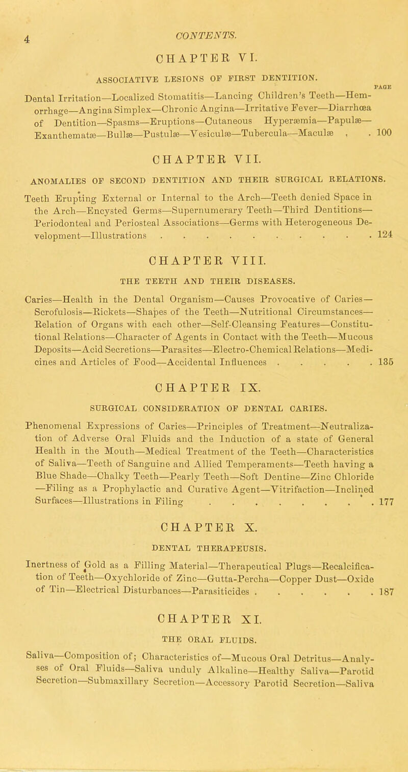 CHAPTER VI. ASSOCIATIVE LESIONS OP FIRST DENTITION. PAGE Dental Irritation—Localized Stomatitis—Lancing Children's Teeth—Hem- orrhage—Angina Simplex—Chronic Angina—Irritative Fever—Diarrhoea of Dentition—Spasms—Eruptions—Cutaneous Hyperemia—Papulae— Exanthemata;—Bullae—Pustulae—Vesiculae—Tubercula—Maculae , . 100 CHAPTER VII. ANOMALIES OF SECOND DENTITION AND THEIR SURGICAL RELATIONS. Teeth Erupting External or Internal to the Arch—Teeth denied Space in the Arch—Encysted Germs—Supernumerary Teeth—Third Dentitions— Periodonteal and Periosteal Associations—Germs with Heterogeneous De- velopment—Illustrations . . . 124 CHAPTER VIII. THE TEETH AND THEIR DISEASES. Caries—Health in the Dental Organism—Causes Provocative of Caries— Scrofulosis—Pickets—Shapes of the Teeth—Nutritional Circumstances— Relation of Organs with each other—Self-Cleansing Features—Constitu- tional Relations—Character of Agents in Contact with the Teeth—Mucous Deposits—Acid Secretions—Parasites—Electi-o-Chemical Relations—Medi- cines and Articles of Food—Accidental Influences 135 CHAPTER IX. SURGICAL CONSIDERATION OF DENTAL CARIES. Phenomenal Expressions of Caries—-Principles of Treatment—Neutraliza- tion of Adverse Oral Fluids and the Induction of a state of General Health in the Mouth—Medical Treatment of the Teeth—Characteristics of Saliva—Teeth of Sanguine and Allied Temperaments—Teeth having a Blue Shade—Chalky Teeth—Pearly Teeth—Soft Dentine—Zinc Chloride —Filing as a Prophylactic and Curative Agent—Vitrifaction—Inclined Surfaces—Illustrations in Filing 177 CHAPTER X. DENTAL THERAPEUSIS. Inertness of Gold as a Filling Material—Therapeutical Plugs—Recalcifica- tion of Teeth—Oxychloride of Zinc—Gutta-Percha—Copper Dust—Oxide of Tin—Electrical Disturbances—Parasiticides 187 CHAPTER XI. THE ORAL FLUIDS. Saliva—Composition of; Characteristics of—Mucous Oral Detritus—Analy- ses of Oral Fluids—Saliva unduly Alkaline—Healthy Saliva—Parotid Secretion—Submaxillary Secretion—Accessory Parotid Secretion—Saliva