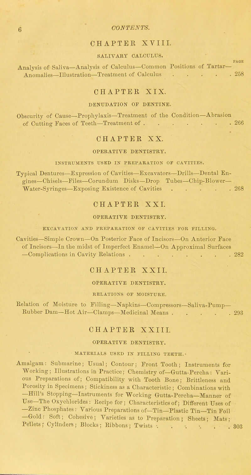 CHAPTER XVIII. SALIVARY CALCULUS. PAOE Analysis of Saliva—Analysis of Calculus—Common Positions of Tartar— Anomalies—Illustration—Treatment of Calculus 258 CHAPTER XIX. DENUDATION OF DENTINE. Obscurity of Cause—Prophylaxis—Treatment of the Condition—Abrasion of Cutting Paces of Teeth—Treatment of 266 CHAPTER XX. OPERATIVE DENTISTRY. INSTRUMENTS USED IN PREPARATION OF CAVITIES. Typical Dentures—Expression of Cavities—Excavators—Drills—Dental En- gines—Chisels—Piles—Corundum Disks—Drop Tubes—Chip-Blower— Water-Syringes—Exposing Existence of Cavities ..... 268 CHAPTER XXL OPERATIVE DENTISTRY. EXCAVATION AND PREPARATION OF CAVITIES FOR FILLING. Cavities—Simple Crown—On Posterior Pace of Incisors—On Anterior Face of Incisors—In the midst of Imperfect Enamel—On Approximal Surfaces —Complications in Cavity Kelations ........ 282 CHAPTER XXII. OPERATIVE DENTISTRY. RELATIONS OF MOISTURE. Relation of Moisture to Filling—Napkins—Compressors—Saliva-Pump— Eubber Dam—Hot Air—Clamps—Medicinal Means 293 CHAPTER XXIII. OPERATIVE DENTISTRY. MATERIALS USED IN FILLING TEETH. • Amalgam: Submarine; Usual; Contour; Front Tooth; Instruments for Working; Illustrations in Practice; Chemistry of—Gutta-Percha: Vari- ous Preparations of; Compatibility with Tooth Bone; Brittleness and Porosity in Specimens; Stickiness as a Characteristic; Combinations with —Hill's Stopping—Instruments for Working Gutta-Percha—Manner of Use—The Oxychlorides : liecipe for; Characteristics of; Different Uses of —Zinc Phosphates : Various Preparations of—Tin—Plastic Tin—Tin Foil —Gold : Soft; Cohesive ; Varieties as to Preparation ; Sheets ; Mats ; Pellets * Cylinders ; Blocks ; Ribbons ; Twists 303