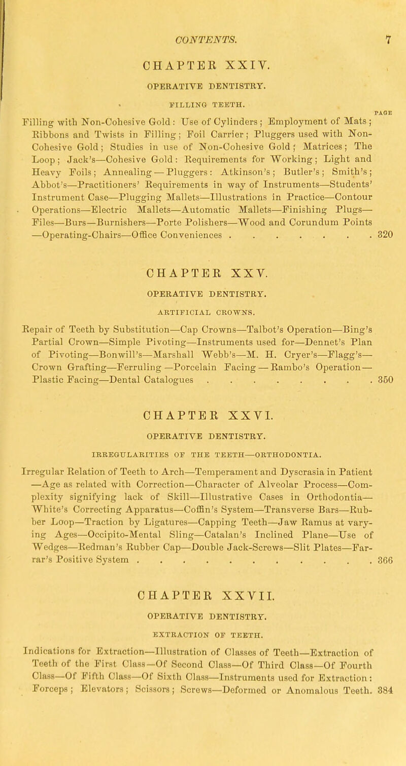 CHAPTER XXIV. OPERATIVE DENTISTRY. FILLING TEETH. PAGE Filling with Non-Cohesive Gold : Use of Cylinders ; Employment of Mats ; Eibbons and Twists in Filling; Foil Carrier; Pluggers used with Non- Cohesive Gold; Studies in use of Non-Cohesive Gold; Matrices; The Loop; Jack's—Cohesive Gold: Requirements for Working; Light and Heavy Foils; Annealing — Pluggers: Atkinson's; Butler's; Smith's; Abbot's—Practitioners' Requirements in way of Instruments—Students' Instrument Case-—Plugging Mallets—Illustrations in Practice—Contour Operations—Electric Mallets—Automatic Mallets—Finishing Plugs— Files—Burs—Burnishers—Porte Polishers—Wood and Corundum Points —Operating-Chairs—Office Conveniences 320 CHAPTER XXV. OPERATIVE DENTISTRY. ARTIFICIAL CROWNS. Repair of Teeth by Substitution—Cap Crowns—Talbot's Operation—Bing's Partial Crown—Simple Pivoting—-Instruments used for—Dennet's Plan of Pivoting—Bon will's—Marshall Webb's—M. H. Cryer's—Flagg's— Crown Grafting—Ferruling—Porcelain Facing — Rambo's Operation— Plastic Facing—Dental Catalogues 350 CHAPTER XXVI. OPERATIVE DENTISTRY. IRREGULARITIES OF THE TEETH—ORTHODONTIA. Irregular Relation of Teeth to Arch—Temperament and Dyscrasia in Patient —Age as related with Correction—Character of Alveolar Process—Com- plexity signifying lack of Skill—Illustrative Cases in Orthodontia— White's Correcting Apparatus—Coffin's System—Transverse Bars—Rub- ber Loop—Traction by Ligatures—Capping Teeth—Jaw Ramus at vary- ing Ages—Occipito-Mental Sling—Catalan's Inclined Plane—Use of Wedges—Redman's Rubber Cap—Double Jack-Screws—Slit Plates—Far- rar's Positive System 366 CHAPTER XXVII. OPERATIVE DENTISTRY. EXTRACTION OF TEETH. Indications for Extraction—Illustration of Classes of Teeth—Extraction of Teeth of the First Class—Of Second Class—Of Third Class—Of Fourth Class—Of Fifth Class—Of Sixth Class—Instruments used for Extraction: Forceps ; Elevators ; Scissors ; Screws—Deformed or Anomalous Teeth. 384