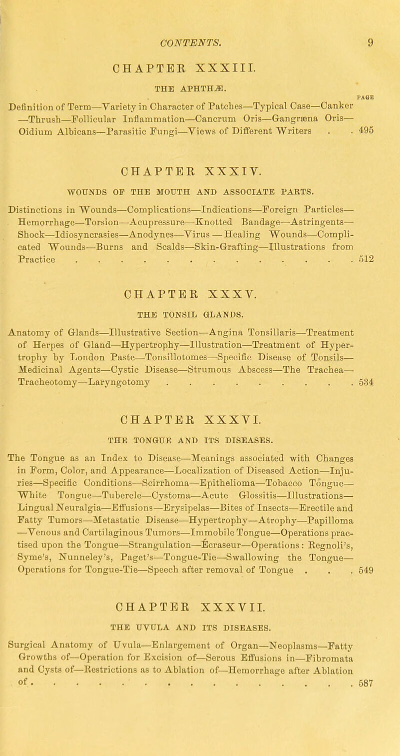 CHAPTER XXXIII. THE APHTHAE. PAGE Definition of Term—Variety in Character of Patches—Typical Case—Canker —Thrush—Follicular Inflammation—Cancrum Oris—Gangraena Oris— Oidium Albicans—Parasitic Fungi—Views of Different Writers . . 495 CHAPTER XXXIV. WOUNDS OP THE MOUTH AND ASSOCIATE PARTS. Distinctions in Wounds—Complications—Indications—Foreign Particles— Hemorrhage—Torsion—Acupressure—Knotted Bandage—Astringents— Shock—Idiosyncrasies—Anodynes—Virus —Healing Wounds—Compli- cated Wounds—Burns and Scalds—Skin-Grafting—Illustrations from Practice 512 CHAPTER XXXV. THE TONSIL GLANDS. Anatomy of Glands—Illustrative Section—Angina Tonsillaris—Treatment of Herpes of Gland—Hypertrophy—Illustration—Treatment of Hyper- trophy by London Paste—Tonsillotomies—Specific Disease of Tonsils— Medicinal Agents—Cystic Disease—Strumous Abscess—The Trachea— Tracheotomy—Laryngotomy ......... 534 CHAPTER XXXVI. THE TONGUE AND ITS DISEASES. The Tongue as an Index to Disease—Meanings associated with Changes in Form, Color, and Appearance—Localization of Diseased Action—Inju- ries—Specific Conditions—Scirrhoma—Epithelioma—Tobacco Tongue— White Tongue—Tubercle—Cystoma—Acute Glossitis—Illustrations— Lingual Neuralgia—Effusions—Erysipelas—Bites of Insects—Erectile and Fatty Tumors—Metastatic Disease—Hypertrophy—Atrophy—Papilloma —Venous and Cartilaginous Tumors—Immobile Tongue—Operations prac- tised upon the Tongue—Strangulation—Ecraseur—Operations : Eegnoli's, Syme's, Nunneley's, Paget's—Tongue-Tie—Swallowing the Tongue— Operations for Tongue-Tie—Speech after removal of Tongue . . . 549 CHAPTER XXXVII. THE UVULA AND ITS DISEASES. Surgical Anatomy of Uvula—Enlargement of Organ—Neoplasms—Fatty Growths of—Operation for Excision of—Serous Effusions in—Fibromata and Cysts of—Bestrictions as to Ablation of—Hemorrhage after Ablation of • 587