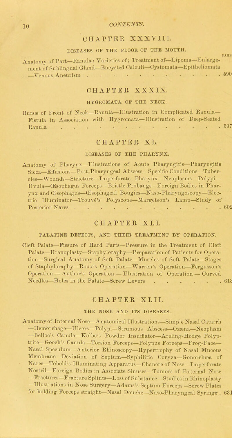 CHAPTER XXXVIII. DISEASES OF THE FLOOR OF THE MOUTH. PAGE Anatomy of Part—Eanula: Varieties of; Treatment of—Lipoma—Enlarge- ment of Sublingual Gland—Encysted Calculi—Cystomata—Epithcliomata —Venous Aneurism 590 CHAPTER XXXIX. HYGROMATA OF THE NECK. Bursa? of Front of Neck—Eanula—Illustration in Complicated Ranula— Eistula in Association with Hygromata—Illustration of Deep-Seated Eanula . . . • • • 597 CHAPTER XL. DISEASES OF THE PHARYNX. Anatomy of Pharynx—Illustrations of Acute Pharyngitis—Pharyngitis Sicca—Effusions—Post-Pharyngeal Abscess—Specific Conditions—Tuber- cles—Wounds—Stricture—Imperforate Pharynx—Neoplasms—Polypi— Uvula—(Esophagus Forceps—Bristle Probangs—Foreign Bodies in Phar- ynx and (Esophagus—(Esophageal Bougies—Naso-Pharyngoscopy—Elec- tric Illuminator—Trouve's Polyscope—Margetson's Lamp—Study of Posterior Nares 602 CHAPTER XL I. PALATINE DEFECTS, AND THEIR TREATMENT BY OPERATION. Cleft Palate—Fissure of Hard Parts—Pressure in the Treatment of Cleft Palate—Uranoplasty—Staphyloraphy—Preparation of Patients for Opera- tion—Surgical Anatomy of Soft Palate—Muscles of Soft Palate—Stages of Staphyloraphy—Eoux's Operation—Warren's Operation—Fergusson's Operation — Author's Operation — Illustration of Operation — Curved Needles—Holes in the Palate—Screw Levers ...... 612 CHAPTER XLII. THE NOSE AND ITS DISEASES. Anatomy of Internal Nose—Anatomical Illustrations—Simple Nasal Catarrh —Hemorrhage—Ulcers—Polypi—Strumous Abscess—Ozasna—Neoplasm —Belloc's Canula—Kolbe's Powder Insufflator—Areling-Hodge Polyp- trite—Gooch's Canula—Torsion Forceps—Polypus Forceps—Frog-Face— Nasal Speculum—Anterior Ehinoscopy—Hypertrophy of Nasal Mucous Membrane—Deviation of Septum—Syphilitic Coryza—Gonorrhoea of Nares—Tobold's Illuminating Apparatus—Chancre of Nose—Imperforate Nostril—Foreign Bodies in Associate Sinuses—Tumors of External Nose —Fractures—Fracture Splints—Loss of Substance—Studies in Rhinoplasty —Illustrations in Nose Surgery—Adams's Septum Forceps—Screw Plates for holding Forceps straight—Nasal Douche—Naso-Pharyngeal Syringe-. 631