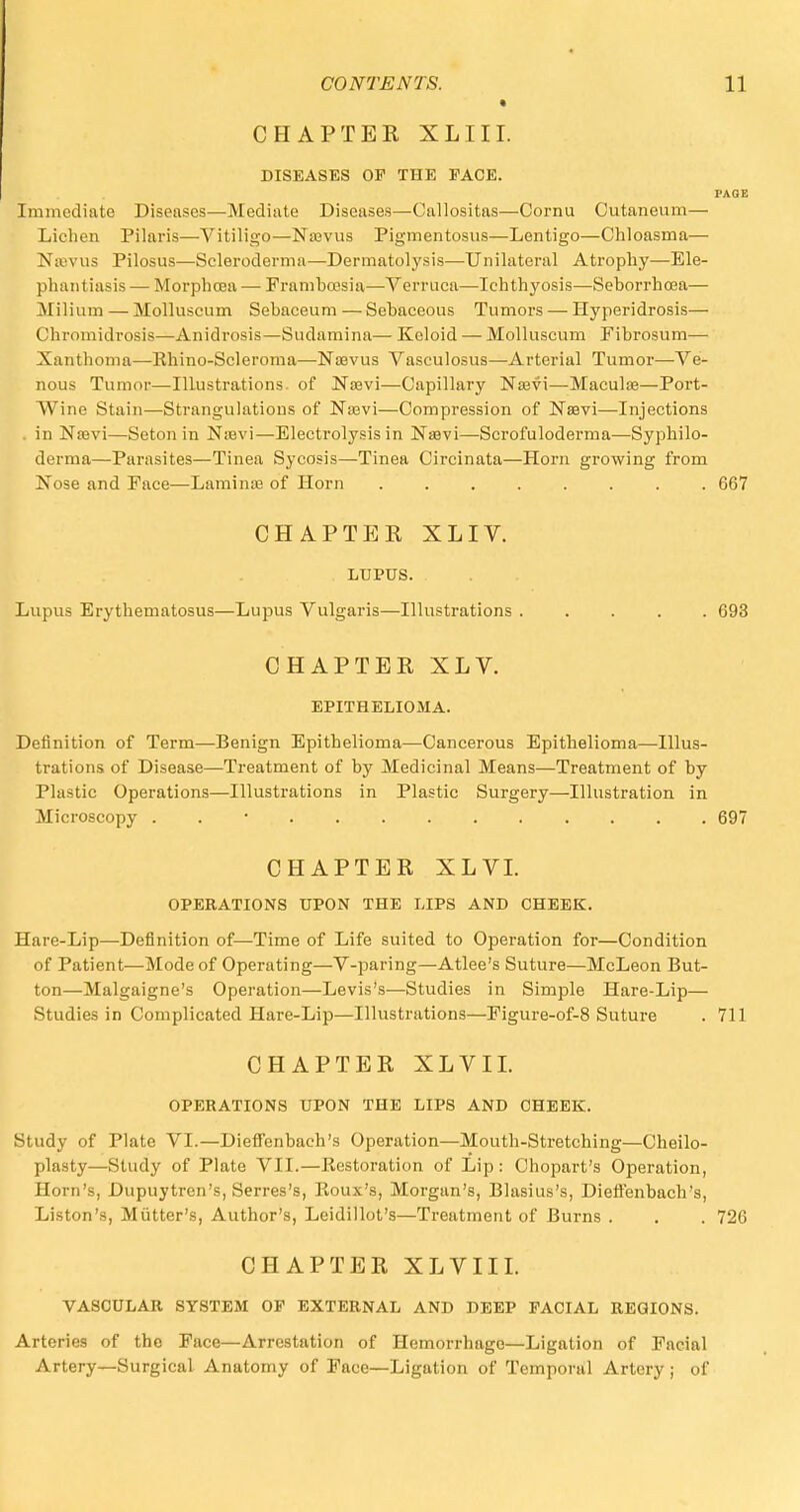 CHAPTER XLIII. DISEASES OF THE FACE. PAGE Immediate Diseases—Mediate Diseases—Callositas—Cornu Gutaneum— Lichen Pilaris—Vitiligo—Najvus Pigmentosus—Lentigo—Chloasma— Najvus Pilosus—Scleroderma—Dermatolysis—Unilateral Atrophy—Ele- phantiasis — Morphcea — Framboesia—Verruca—Ichthyosis—Seborrhcea— Milium — Molluscum Sebaceum — Sebaceous Tumors — Hyperidrosis— Chromidrosis—Anidrosis—Sudamina— Keloid — Molluscum Fibrosum—■ Xanthoma—Rhino-Scleroma—Naevus Vasculosus—Arterial Tumor—Ve- nous Tumor—Illustrations, of Naevi—Capillary Naavi—Maculae—Port- Wine Stain—Strangulations of Nasvi—Compression of Naevi—Injections in Nasvi—Seton in Naevi—Electrolysis in Naevi—Scrofuloderma—Syphilo- derma—Parasites—Tinea Sycosis—Tinea Circinata—Horn growing from Nose and Face—Laminas of Horn 667 CHAPTER XLIV. LUPUS. Lupus Erythematosus—Lupus Vulgaris—Illustrations 693 CHAPTER XLV. EPITHELIOMA. Definition of Term—Benign Epithelioma—Cancerous Epithelioma—Illus- trations of Disease—Treatment of by Medicinal Means—Treatment of by Plastic Operations—Illustrations in Plastic Surgery—Illustration in Microscopy • 697 CHAPTER XLVI. OPERATIONS UPON THE LIPS AND CHEEK. Hare-Lip—Definition of—Time of Life suited to Operation for—Condition of Patient—Mode of Operating—V-paring—Atlee's Suture—McLeon But- ton—Malgaigne's Operation—Levis's—Studies in Simple Hare-Lip— Studies in Complicated Hare-Lip—Illustrations—Eigure-of-8 Suture . 711 CHAPTER XLVII. OPERATIONS UPON THE LIPS AND CHEEK. Study of Plate VI.—Dieffenbach's Operation—Mouth-Stretching—Cheilo- plasty—Study of Plate VII.—Restoration of Lip : Chopart's Operation, Horn's, Dupuytren's, Serres's, Roux's, Morgan's, Blasius's, Dieffenbach's, Liston's, Mutter's, Author's, Leidillot's—Treatment of Burns . . . 726 CHAPTER XLVIII. VASCULAR SYSTEM OF EXTERNAL AND DEEP FACIAL REGIONS. Arteries of the Face—Arrestation of Hemorrhage—Ligation of Facial Artery—Surgical Anatomy of Face—Ligation of Temporal Artery; of