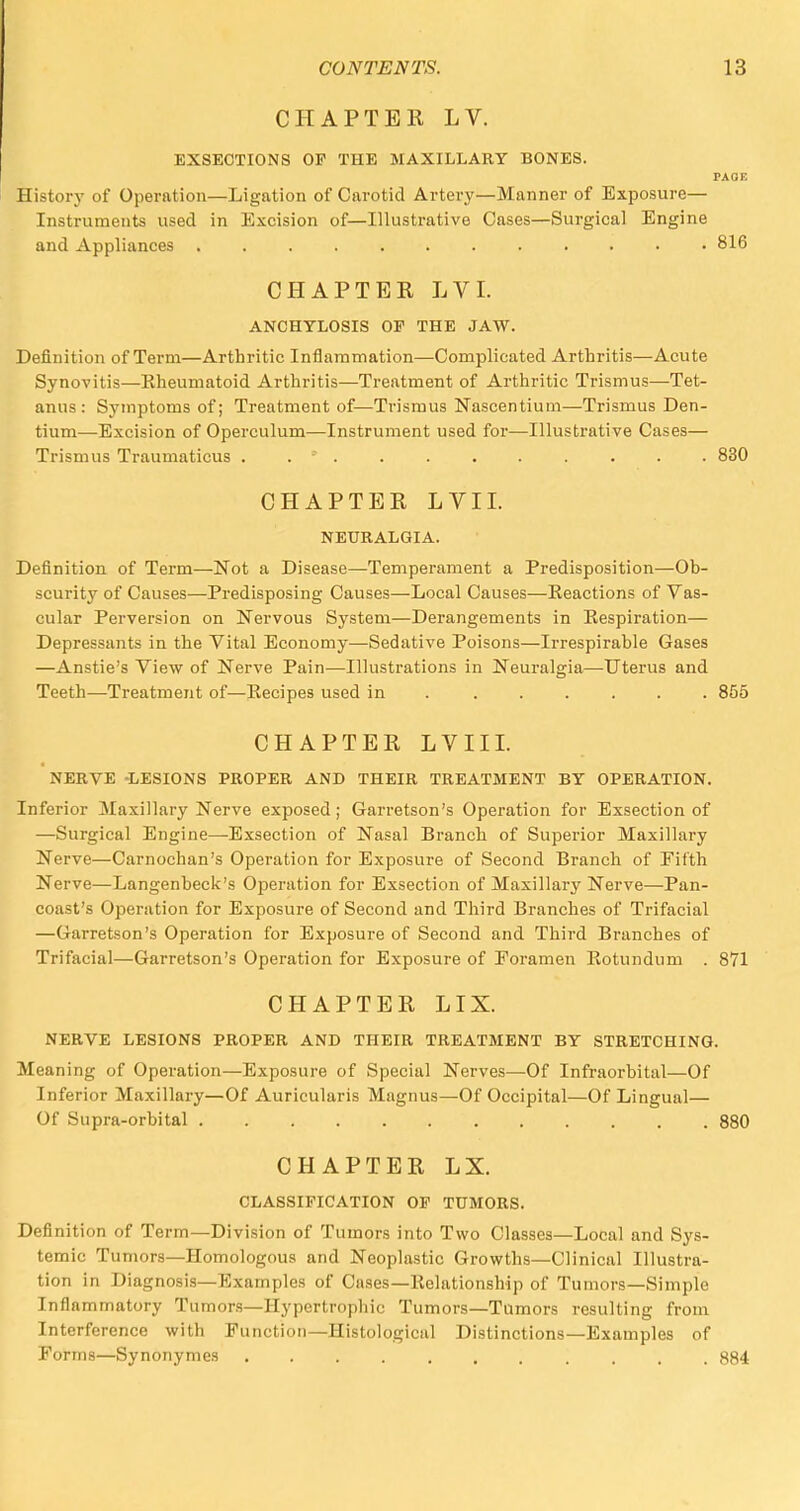CHAPTEE LV. EXSECTIONS OF THE MAXILLARY BONES. PAGE History of Operation—Ligation of Carotid Artery—Manner of Exposure— Instruments used in Excision of—Illustrative Cases—Surgical Engine and Appliances ............ 816 CHAPTER LVI. ANCHYLOSIS OF THE JAW. Definition of Term—Arthritic Inflammation—Complicated Arthritis—Acute Synovitis—Rheumatoid Arthritis—Treatment of Arthritic Trismus—Tet- anus : Symptoms of; Treatment of—Trismus Nascentium—Trismus Den- tium—Excision of Operculum—Instrument used for—Illustrative Cases— Trismus Traumaticus . . * . . . . . . . . . 830 CHAPTER LVI I. NEURALGIA. Definition of Term—Not a Disease—Temperament a Predisposition—Ob- scurity of Causes—Predisposing Causes—Local Causes—Eeactions of Vas- cular Perversion on Nervous System—Derangements in Eespiration— Depressants in the Vital Economy—Sedative Poisons—Irrespirable Gases —Anstie's View of Nerve Pain—Illustrations in Neuralgia—Uterus and Teeth—Treatment of—Recipes used in ...... 855 CHAPTER LVIII. NERVE -LESIONS PROPER AND THEIR TREATMENT BY OPERATION. Inferior Maxillary Nerve exposed; Garretson's Operation for Exsection of —Surgical Engine—Exsection of Nasal Branch of Superior Maxillary Nerve—Carnoehan's Operation for Exposure of Second Branch of Fifth Nerve—Langenbeck's Operation for Exsection of Maxillarj' Nerve—Pan- coast's Operation for Exposure of Second and Third Branches of Trifacial —Garretson's Operation for Exposure of Second and Third Branches of Trifacial—Garretson's Operation for Exposure of Foramen Rotundum . 871 CHAPTER LIX. NERVE LESIONS PROPER AND THEIR TREATMENT BY STRETCHING. Meaning of Operation—Exposure of Special Nerves—Of Infraorbital—Of Inferior Maxillary—Of Auricularis Magnus—Of Occipital—Of Lingual— Of Supra-orbital 880 CHAPTER LX. CLASSIFICATION OF TUMORS. Definition of Term—Division of Tumors into Two Classes—Local and Sys- temic Tumors—Homologous and Neoplastic Growths—Clinical Illustra- tion in Diagnosis—Examples of Cases—Relationship of Tumors—Simple Inflammatory Tumors—Hypertrophic Tumors—Tumors resulting from Interference with Function—Histological Distinctions—Examples of Forms—Synonymes 884