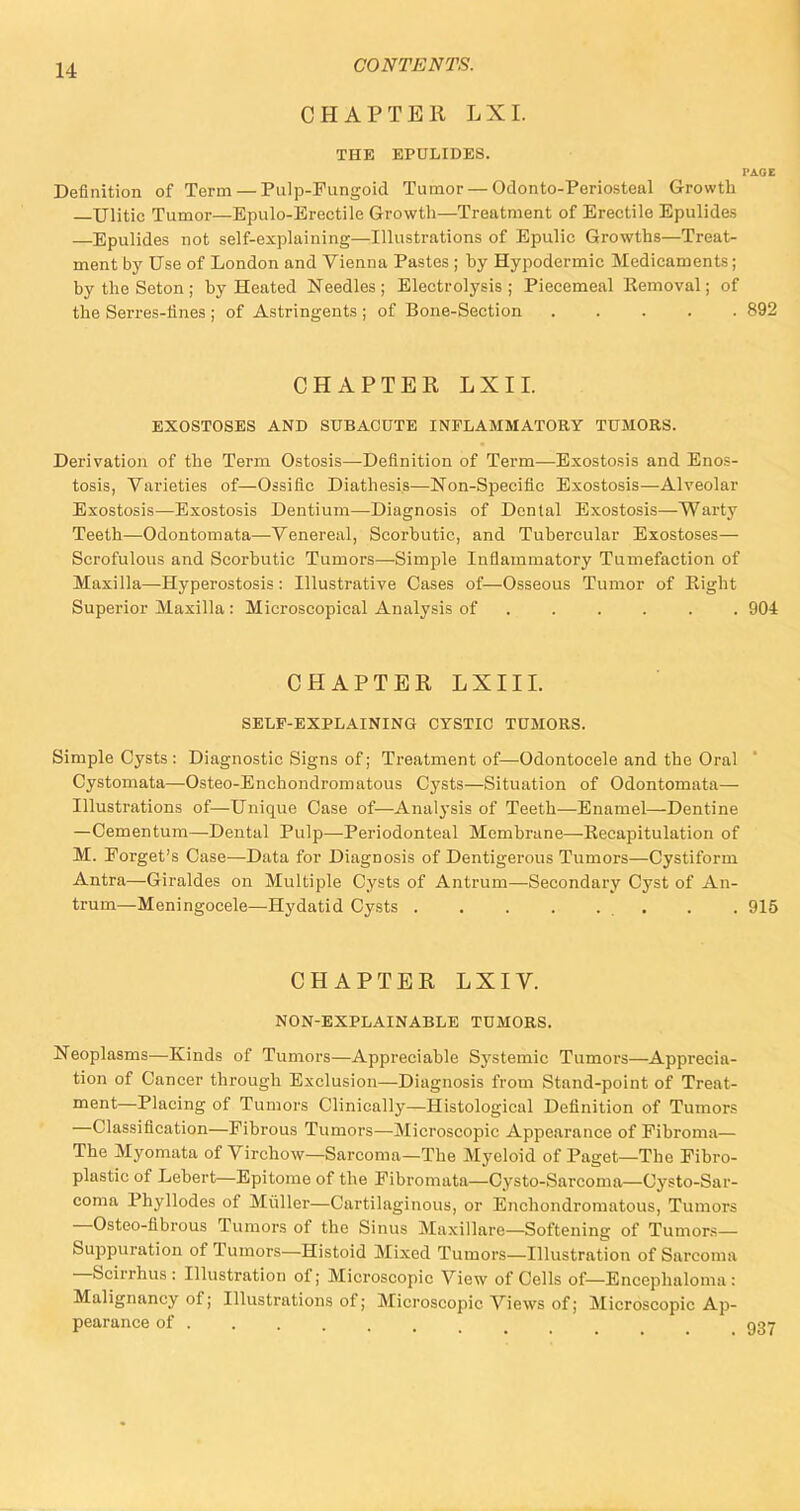 CHAPTER LXI. THE EPULIDES. PAGE Definition of Term — Pulp-Fungoid Tumor — Odonto-Periosteal Growth Ulitic Tumor—Epulo-Erectile Growth—Treatment of Erectile Epulides —Epulides not self-explaining—Illustrations of Epulic Growths—Treat- ment by Use of London and Vienna Pastes ; hy Hypodermic Medicaments; by the Seton ; by Heated Needles ; Electrolysis ; Piecemeal Removal; of the Serres-iiiies ; of Astringents ; of Bone-Section 892 CHAPTER LXI I. EXOSTOSES AND SUBACUTE INFLAMMATORY TUMORS. Derivation of the Term Ostosis—Definition of Term—Exostosis and Enos- tosis, Varieties of—Ossific Diathesis—Non-Specific Exostosis—Alveolar Exostosis—Exostosis Dentium—Diagnosis of Dental Exostosis—Warty Teeth—Odontomata—Venereal, Scorbutic, and Tubercular Exostoses— Scrofulous and Scorbutic Tumors—Simple Inflammatory Tumefaction of Maxilla—Hyperostosis: Illustrative Cases of—Osseous Tumor of Eight Superior Maxilla : Microscopical Analysis of 904 CHAPTER LXIII. SELF-EXPLAINING CYSTIC TUMORS. Simple Cysts : Diagnostic Signs of; Treatment of—Odontocele and the Oral Cystoraata—Osteo-Enchondromatous Cysts—Situation of Odontomata— Illustrations of—Unique Case of—Analysis of Teeth—Enamel—Dentine —Cementum—Dental Pulp—Periodonteal Membrane—Recapitulation of M. Porget's Case—Data for Diagnosis of Dentigerous Tumors—Cystiform Antra—Giraldes on Multiple Cysts of Antrum—Secondary Cyst of An- trum—Meningocele—Hydatid Cysts . . 915 CHAPTER LXIV. NON-EXPLAINABLE TUMORS. Neoplasms—Kinds of Tumors—Appreciable Systemic Tumors—Apprecia- tion of Cancer through Exclusion—Diagnosis from Stand-point of Treat- ment—Placing of Tumors Clinically—Histological Definition of Tumors —Classification—Fibrous Tumors—Microscopic Appearance of Fibroma— The Myomata of Virchow—Sarcoma—The Myeloid of Paget—The Fibro- plastic of Lebert—Epitome of the Fibromata—Cysto-Sarcoma—Oysto-Sar- coma Phyllodes of Muller—Cartilaginous, or Enchondromatous, Tumors —Osteo-fibrous Tumors of the Sinus Maxillare—Softening of Tumors- Suppuration of Tumors—Histoid Mixed Tumors—Illustration of Sarcoma —Scirrhus: Illustration of; Microscopic View of Cells of— Encephaloma : Malignancy of; Illustrations of; Microscopic Views of; Microscopic Ap- pearance of . . . . , . Q27