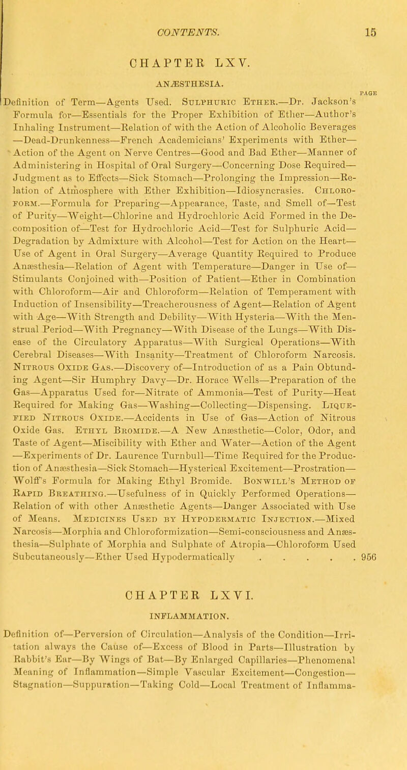 CHAPTER LXV. ANAESTHESIA. PAGE Definition of Term—Agents Used. Sulphuric Ethek.—Dr. Jackson's Formula for—Essentials for the Proper Exhibition of Ether—Author's Inhaling Instrument—Relation of with the Action of Alcoholic Beverages —Dead-Drunkenness—French Academicians' Experiments with Ether— Action of the Agent on Nerve Centres—Good and Bad Ether—Manner of Administering in Hospital of Oral Surgery—Concerning Dose Required— Judgment as to Effects—Sick Stomach—Prolonging the Impression—Re- lation of Atmosphere with Ether Exhibition—Idiosyncrasies. Chloro- form.—Formula for Preparing—Appearance, Taste, and Smell of—Test of Purity—Weight—Chlorine and Hydrochloric Acid Formed in the De- composition of—Test for Hydrochloric Acid—Test for Sulphuric Acid— Degradation by Admixture with Alcohol—Test for Action on the Heart— Use of Agent in Oral Surgery—Average Quantity Required to Produce Anaesthesia—Relation of Agent with Temperature—Danger in Use of— Stimulants Conjoined with—Position of Patient—Ether in Combination with Chloroform—Air and Chloroform—Relation of Temperament with Induction of Insensibility—Treacherousness of Agent—Relation of Agent with Age—With Strength and Debility—With Hysteria—With the Men- strual Period—With Pregnancy—With Disease of the Lungs—With Dis- ease of the Circulatory Apparatus—With Surgical Operations—With Cerebral Diseases—With Insanity—Treatment of Chloroform Narcosis. Nitrous Oxide Gas.—Discovery of—Introduction of as a Pain Obtund- ing Agent—Sir Humphry Davy—Dr. Horace Wells—Preparation of the Gas—Apparatus Used for—Nitrate of Ammonia—Test of Purity—Heat Required for Making Gas—Washing—Collecting—Dispensing. Lique- fied Nitrous Oxide.—Accidents in Use of Gas—Action of Nitrous Oxide Gas. Ethyl Bromide.—A New Anaesthetic—Color, Odor, and Taste of Agent—Miscibility with Ether and Water—Action of the Agent —Experiments of Dr. Laurence Turnbull—Time Required for the Produc- tion of Anaesthesia—Sick Stomach—Hysterical Excitement—Prostration— WoliFs Formula for Making Ethyl Bromide. Bonwill's Method of Rapid Breathing.—Usefulness of in Quickly Performed Operations— Relation of with other Anaesthetic Agents—Danger Associated with Use of Means. Medicines Used by Hypodermatic Injection.—Mixed Narcosis—Morphia and Chloroformization—Semi-consciousness and Anaes- thesia—Sulphate of Morphia and Sulphate of Atropia—Chloroform Used Subcutaneously—Ether Used Hypodermatically ...... 956 CHAPTER LXVI. INFLAMMATION. Definition of—Perversion of Circulation—Analysis of the Condition—Irri- tation always the Cause of—Excess of Blood in Parts—Illustration by Rabbit's Ear—By Wings of Bat—By Enlarged Capillaries—Phenomenal Meaning of Inflammation—Simple Vascular Excitement—Congestion— Stagnation—Suppuration—Taking Cold—Local Treatment of Inflamma-