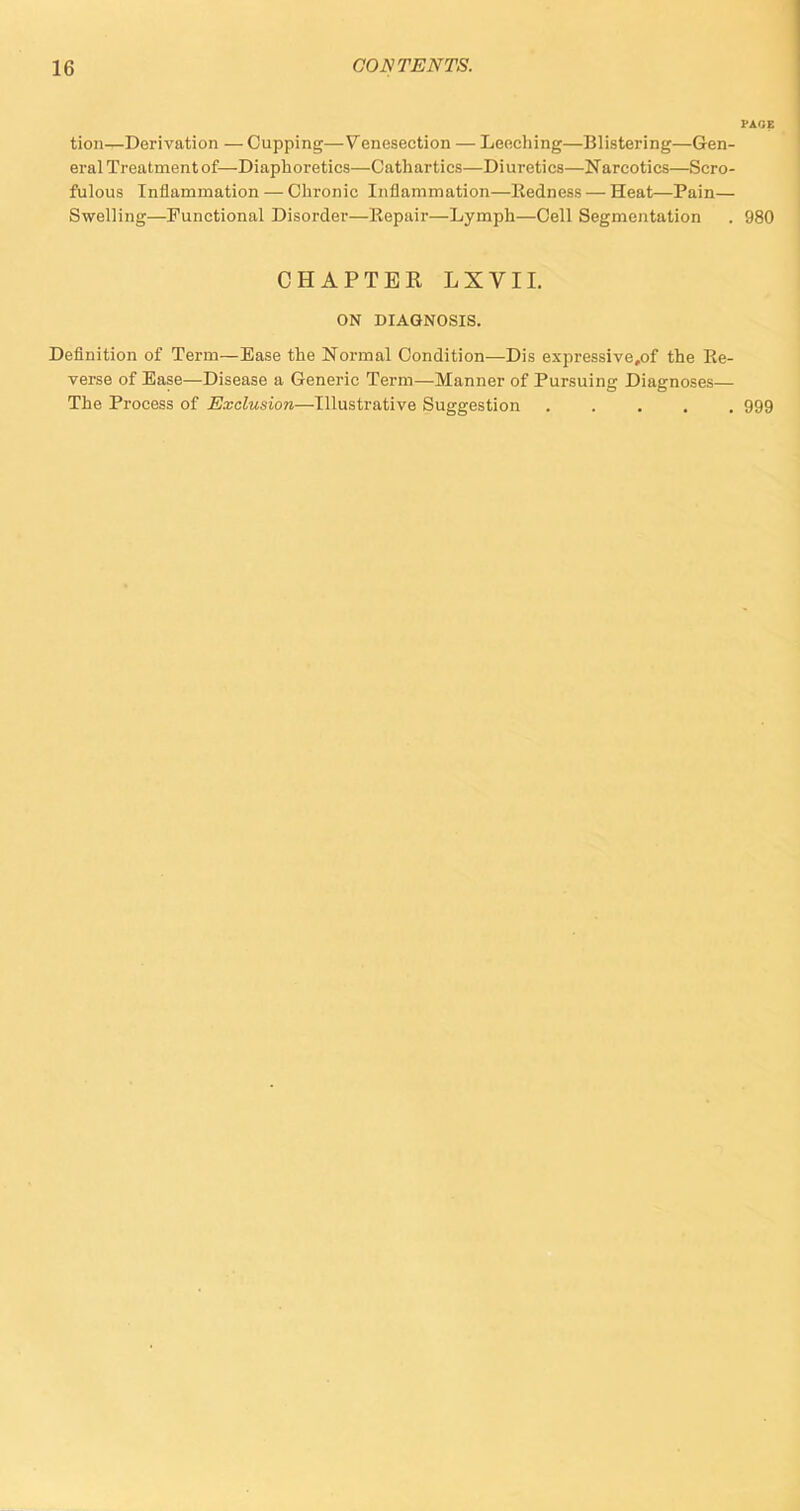 tion—Derivation — Cupping—Venesection — Leeching—Blistering—Gen- eral Treatment of—Diaphoretics—Cathartics—Diuretics—Narcotics—Scro- fulous Inflammation — Chronic Inflammation—Redness— Heat—Pain— Swelling—Functional Disorder—llepair—Lymph—Cell Segmentation . 980 CHAPTER LXVII. ON DIAGNOSIS. Definition of Term—Ease the Normal Condition—Dis expressive,of the Re- verse of Ease—Disease a Generic Term—Manner of Pursuing Diagnoses— The Process of Exclusion—Illustrative Suggestion ..... 999