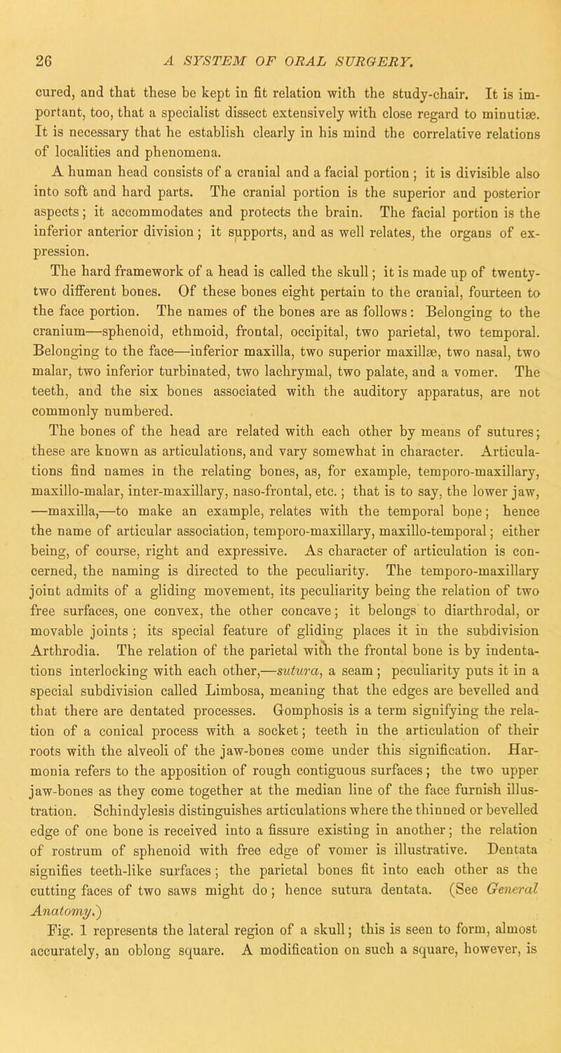 cured, and that these be kept in fit relation with the study-chair. It is im- portant, too, that a specialist dissect extensively with close regard to minutiae. It is necessary that he establish clearly in his mind the correlative relations of localities and phenomena. A human head consists of a cranial and a facial portion ; it is divisible also into soft and hard parts. The cranial portion is the superior and posterior aspects; it accommodates and protects the brain. The facial portion is the inferior anterior division; it supports, and as well relates, the organs of ex- pression. The hard framework of a head is called the skull; it is made up of twenty- two different bones. Of these bones eight pertain to the cranial, fourteen to the face portion. The names of the bones are as follows: Belonging to the cranium—sphenoid, ethmoid, frontal, occipital, two parietal, two temporal. Belonging to the face—inferior maxilla, two superior maxillae, two nasal, two malar, two inferior turbinated, two lachrymal, two palate, and a vomer. The teeth, and the six bones associated with the auditory apparatus, are not commonly numbered. The bones of the head are related with each other by means of sutures; these are known as articulations, and vary somewhat in character. Articula- tions find names in the relating bones, as, for example, temporo-maxillary, maxillo-malar, inter-maxillary, naso-frontal, etc.; that is to say, the lower jaw, —maxilla,—to make an example, relates with the temporal bone; hence the name of articular association, temporo-maxillary, maxillo-temporal; either being, of course, right and expressive. As character of articulation is con- cerned, the naming is directed to the peculiarity. The temporo-maxillary joint admits of a gliding movement, its peculiarity being the relation of two free surfaces, one convex, the other concave; it belongs to diarthrodal, or movable joints ; its special feature of gliding places it in the subdivision Arthrodia. The relation of the parietal with the frontal bone is by indenta- tions interlocking with each other,—sutura, a seam; peculiarity puts it in a special subdivision called Limbosa, meaning that the edges are bevelled and that there are dentated processes. Gomphosis is a term signifying the rela- tion of a conical process with a socket; teeth in the articulation of their roots with the alveoli of the jaw-bones come under this signification. Har- monia refers to the apposition of rough contiguous surfaces; the two upper jaw-bones as they come together at the median line of the face furnish illus- tration. Schindylesis distinguishes articulations where the thinned or bevelled edge of one bone is received into a fissure existing in another; the relation of rostrum of sphenoid with free edge of vomer is illustrative. Dentata signifies teeth-like surfaces; the parietal bones fit into each other as the cutting faces of two saws might do; hence sutura dentata. (See General Anatomy.') Fig. 1 represents the lateral region of a skull; this is seen to form, almost accurately, an oblong square. A modification on such a square, however, is