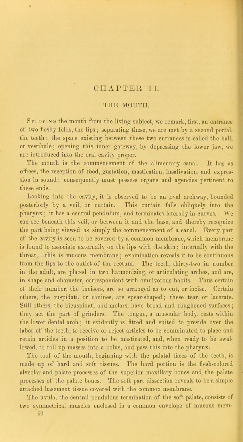 CHAPTER II. THE MOUTH. Studying the mouth from the living subject, we remark, first, an entrance of two fleshy folds, the lips; separating these, we are met by a second portal, the teeth ; the space existing between these two entrances is called the hall, or vestibule; opening this inner gateway, by depressing the lower jaw, we are introduced into the oral cavity proper. The mouth is the commencement of the alimentary canal. It has as offices, the reception of food, gustation, mastication, insalivation, and expres- sion in sound; consequently must possess organs and agencies pertinent to these ends. Looking into the cavity, it is observed to be an ,oval archway, bounded posteriorly by a veil, or curtain. This curtain falls obliquely into the pharynx; it has a central pendulum, and terminates laterally in curves. We can see beneath this veil, or between it and the base, and thereby recognize the part being viewed as simply the commencement of a canal. Every part of the cavity is seen to be covered by a common membrane, which membrane is found to associate externally on the lips with the skin ; internally with the throat,—this is mucous membrane; examination reveals it to be continuous from the lips to the outlet of the rectum. The teeth, thirty-two in number in the adult, are placed in two harmonizing, or articulating arches, and are, in shape and character, correspondent with omnivorous habits. Thus certain of their number, the incisors, are so arranged as to cut, or incise. Certain others, the cuspidati, or canines, are spear-shaped; these tear, or lacerate. Still others, the bicuspidati and molars, have broad and roughened surfaces; they act the part of grinders. The tongue, a muscular body, rests within the lower dental arch ; it evidently is fitted and suited to preside over the labor of the teeth, to receive or reject articles to be comminuted, to place and retain articles in a position to be masticated, and, when ready to be swal- lowed, to roll up masses into a bolus, and pass this into the pharynx. The roof of the mouth, beginning with the palatal faces of the teeth, is made up of hard and soft tissues. The hard portion is the flesh-colored alveolar and palate processes of the superior maxillary bones and the palate processes of the palate bones. The soft part dissection reveals to be a simple attached basement tissue covered with the common membrane. The uvula, the central pendulous termination of the soft palate, consists of two symmetrical muscles enclosed in a common envelope of mucous mem-