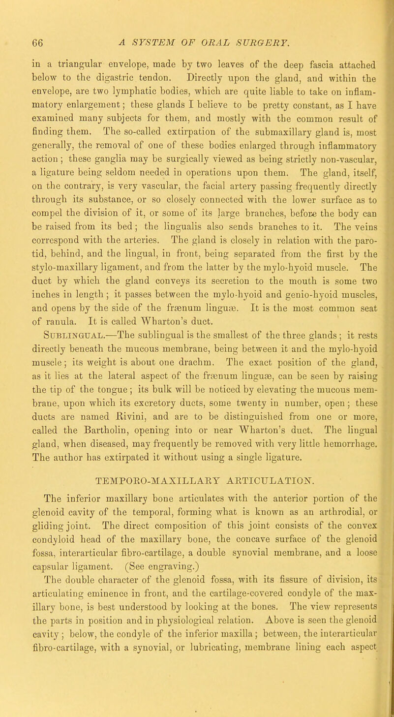 in a triangular envelope, made by two leaves of the deep fascia attached below to the digastric tendon. Directly upon the gland, and within the envelope, are two lymphatic bodies, which are quite liable to take on inflam- matory enlargement; these glands I believe to be pretty constant, as I have examined many subjects for them, and mostly with the common result of finding them. The so-called extirpation of the submaxillary gland is, most generally, the removal of one of these bodies enlarged through inflammatory action; these ganglia may be surgically viewed as being strictly non-vascular, a ligature being seldom needed in operations upon them. The gland, itself, on the contrary, is very vascular, the facial artery passing frequently directly through its substance, or so closely connected with the lower surface as to compel the division of it, or some of its large branches, before the body can be raised from its bed; the lingualis also sends branches to it. The veins correspond with the arteries. The gland is closely in relation with the paro- tid, behind, and the lingual, in front, being separated from the first by the stylo-maxillary ligament, and from the latter by the mylo-hyoid muscle. The duct by which the gland conveys its secretion to the mouth is some two inches in length; it passes between the mylo-hyoid and genio-hyoid muscles, and opens by the side of the fraenum lingua. It is the most common seat of ranula. It is called Wharton's duct. Sublingual.—The sublingual is the smallest of the three glands; it rests directly beneath the mucous membrane, being between it and the mylo-hyoid muscle; its weight is about one drachm. The exact position of the gland, as it lies at the lateral aspect of the franuni linguae, can be seen by raising the tip of the tongue; its bulk will be noticed by elevating the mucous mem- brane, upon which its excretory ducts, some twenty in number, open ; these ducts are named Rivini, and are to be distinguished from one or more, called the Bartholin, opening into or near Wharton's duct. The lingual gland, when diseased, may frequently be removed with very little hemorrhage. The author has extirpated it without using a single ligature. TEMPORO-MAXILLARY ARTICULATION. The inferior maxillary bone articulates with the anterior portion of th glenoid cavity of the temporal, forming what is known as an arthrodial, o gliding joint. The direct composition of this joint consists of the conv condyloid head of the maxillary bone, the concave surface of the glenoi fossa, interarticular fibro-cartilage, a double synovial membrane, and a loos capsular ligament. (See engraving.) The double character of the glenoid fossa, with its fissure of division, i articulatiug eminence in front, and the cartilage-covered condyle of the ma illary bone, is best understood by looking at the bones. The view represents the parts in position and in physiological relation. Above is seen the glenoid cavity ; below, the condyle of the inferior maxilla ; between, the interarticular fibro-cartilage, with a synovial, or lubricating, membrane lining each aspect